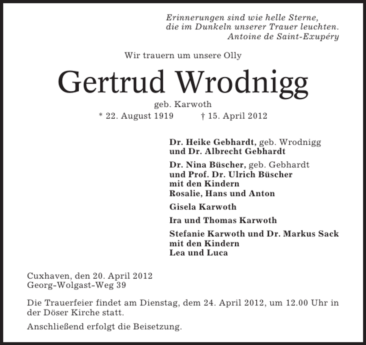 <p>Erinnerungen sind wie helle Sterne,<br />die im Dunkeln unserer Trauer leuchten.<br />Antoine de Saint-Exupéry<br />Wir trauern um unsere Olly</p><p>Gertrud Wrodnigg<br />geb. Karwoth<br />* 22. August 1919<br />† 15. April 2012<br />Dr. Heike Gebhardt, geb. Wrodnigg<br />und Dr. Albrecht Gebhardt<br />Dr. Nina Büscher, geb. Gebhardt<br />und Prof. Dr. Ulrich Büscher<br />mit den Kindern<br />Rosalie, Hans und Anton<br />Gisela Karwoth<br />Ira und Thomas Karwoth<br />Stefanie Karwoth und Dr. Markus Sack<br />mit den Kindern<br />Lea und Luca<br />Cuxhaven, den 20. April 2012<br />Georg-Wolgast-Weg 39<br />Die Trauerfeier findet am Dienstag, dem 24. April 2012, um 12.00 Uhr in<br />der Döser Kirche statt.<br />Anschließend erfolgt die Beisetzung.</p>