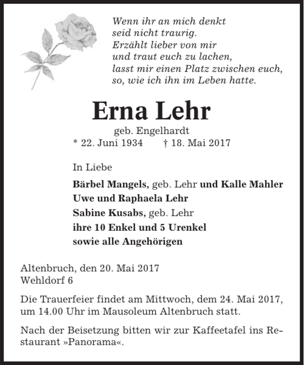 <p>Wenn ihr an mich denkt<br />seid nicht traurig.<br />Erzählt lieber von mir<br />und traut euch zu lachen,<br />lasst mir einen Platz zwischen euch,<br />so, wie ich ihn im Leben hatte.</p><p>Erna Lehr<br />geb. Engelhardt<br />* 22. Juni 1934<br />† 18. Mai 2017<br />In Liebe<br />Bärbel Mangels, geb. Lehr und Kalle Mahler<br />Uwe und Raphaela Lehr<br />Sabine Kusabs, geb. Lehr<br />ihre 10 Enkel und 5 Urenkel<br />sowie alle Angehörigen<br />Altenbruch, den 20. Mai 2017<br />Wehldorf 6<br />Die Trauerfeier findet am Mittwoch, dem 24. Mai 2017,<br />um 14.00 Uhr im Mausoleum Altenbruch statt.<br />Nach der Beisetzung bitten wir zur Kaffeetafel ins Restaurant »Panorama«.</p>