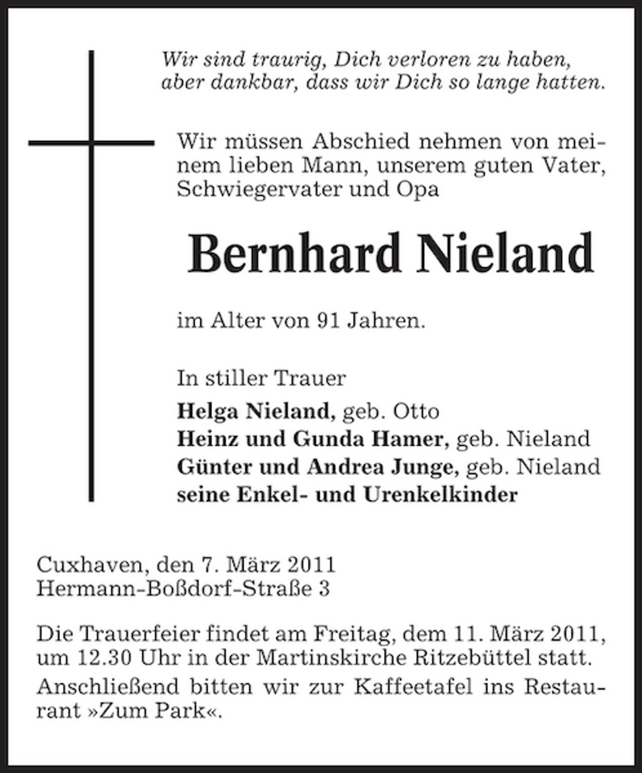 <p>Wir sind traurig, Dich verloren zu haben, aber dankbar, dass wir Dich so lange hatten.</p><p>Wir müssen Abschied nehmen von meinem lieben Mann, unserem guten Vater, Schwiegervater und Opa</p><p>Bernhard Nieland<br />im Alter von 91 Jahren. In stiller Trauer Helga Nieland, geb. Otto Heinz und Gunda Hamer, geb. Nieland Günter und Andrea Junge, geb. Nieland seine Enkel- und Urenkelkinder Cuxhaven, den 7. März 2011 Hermann-Boßdorf-Straße 3 Die Trauerfeier findet am Freitag, dem 11. März 2011, um 12.30 Uhr in der Martinskirche Ritzebüttel statt. Anschließend bitten wir zur Kaffeetafel ins Restaurant »Zum Park«.</p>