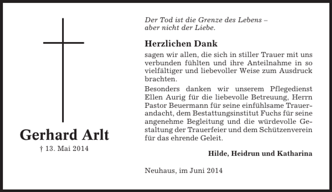 <p>Der Tod ist die Grenze des Lebens –<br />aber nicht der Liebe.</p><p>Herzlichen Dank</p><p>Gerhard Arlt<br />† 13. Mai 2014</p><p>sagen wir allen, die sich in stiller Trauer mit uns<br />verbunden fühlten und ihre Anteilnahme in so<br />vielfältiger und liebevoller Weise zum Ausdruck<br />brachten.<br />Besonders danken wir unserem Pflegedienst<br />Ellen Aurig für die liebevolle Betreuung, Herrn<br />Pastor Beuermann für seine einfühlsame Trauerandacht, dem Bestattungsinstitut Fuchs für seine<br />angenehme Begleitung und die würdevolle Gestaltung der Trauerfeier und dem Schützenverein<br />für das ehrende Geleit.<br />Hilde, Heidrun und Katharina<br />Neuhaus, im Juni 2014</p>