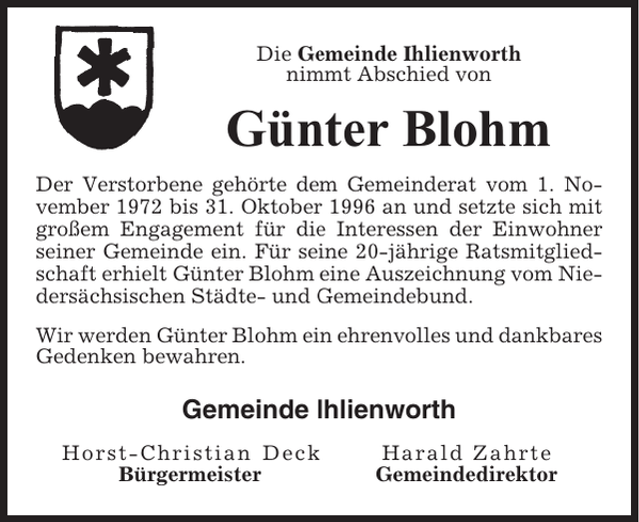 <p>Die Gemeinde Ihlienworth<br />nimmt Abschied von</p><p>Günter Blohm<br />Der Verstorbene gehörte dem Gemeinderat vom 1. November 1972 bis 31. Oktober 1996 an und setzte sich mit<br />großem Engagement für die Interessen der Einwohner<br />seiner Gemeinde ein. Für seine 20-jährige Ratsmitgliedschaft erhielt Günter Blohm eine Auszeichnung vom Niedersächsischen Städte- und Gemeindebund.<br />Wir werden Günter Blohm ein ehrenvolles und dankbares<br />Gedenken bewahren.</p><p>Gemeinde Ihlienworth<br />Horst-Christian Deck<br />Bürgermeister</p><p>Harald Zahrte<br />Gemeindedirektor</p>