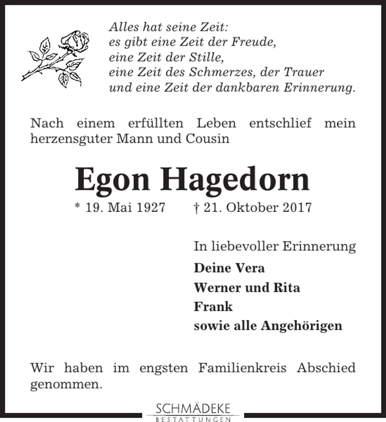 <p>Alles hat seine Zeit:<br />es gibt eine Zeit der Freude,<br />eine Zeit der Stille,<br />eine Zeit des Schmerzes, der Trauer<br />und eine Zeit der dankbaren Erinnerung.</p><p>Nach einem erfüllten Leben entschlief mein<br />herzensguter Mann und Cousin</p><p>Egon Hagedorn<br />* 19. Mai 1927</p><p>† 21. Oktober 2017<br />In liebevoller Erinnerung<br />Deine Vera<br />Werner und Rita<br />Frank<br />sowie alle Angehörigen</p><p>Wir haben im engsten Familienkreis Abschied<br />genommen.</p>