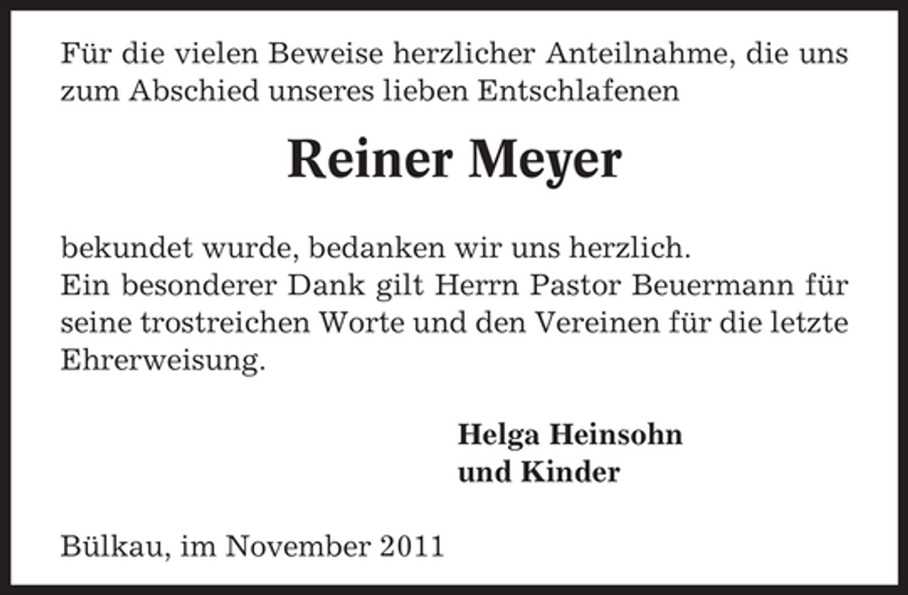 <p>Für die vielen Beweise herzlicher Anteilnahme, die uns<br />zum Abschied unseres lieben Entschlafenen</p><p>Reiner Meyer<br />bekundet wurde, bedanken wir uns herzlich.<br />Ein besonderer Dank gilt Herrn Pastor Beuermann für<br />seine trostreichen Worte und den Vereinen für die letzte<br />Ehrerweisung.<br />Helga Heinsohn<br />und Kinder<br />Bülkau, im November 2011</p>