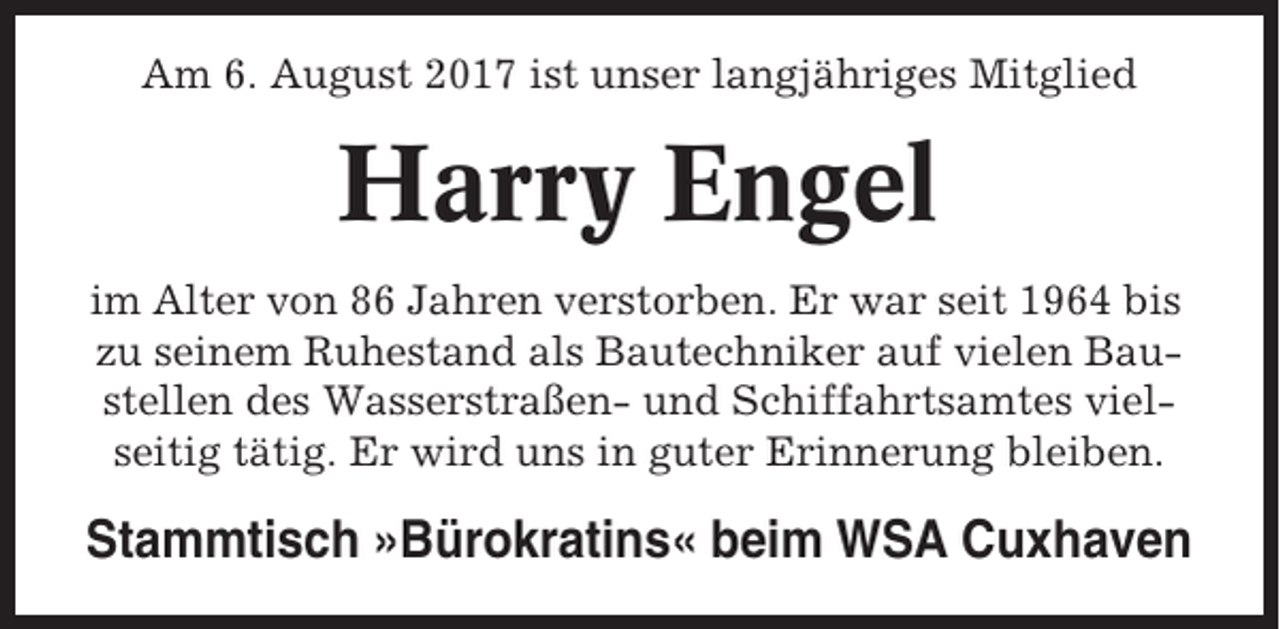 <p>Am 6. August 2017 ist unser langjähriges Mitglied</p><p>Harry Engel<br />im Alter von 86 Jahren verstorben. Er war seit 1964 bis<br />zu seinem Ruhestand als Bautechniker auf vielen Baustellen des Wasserstraßen- und Schiffahrtsamtes vielseitig tätig. Er wird uns in guter Erinnerung bleiben.</p><p>Stammtisch »Bürokratins« beim WSA Cuxhaven</p>