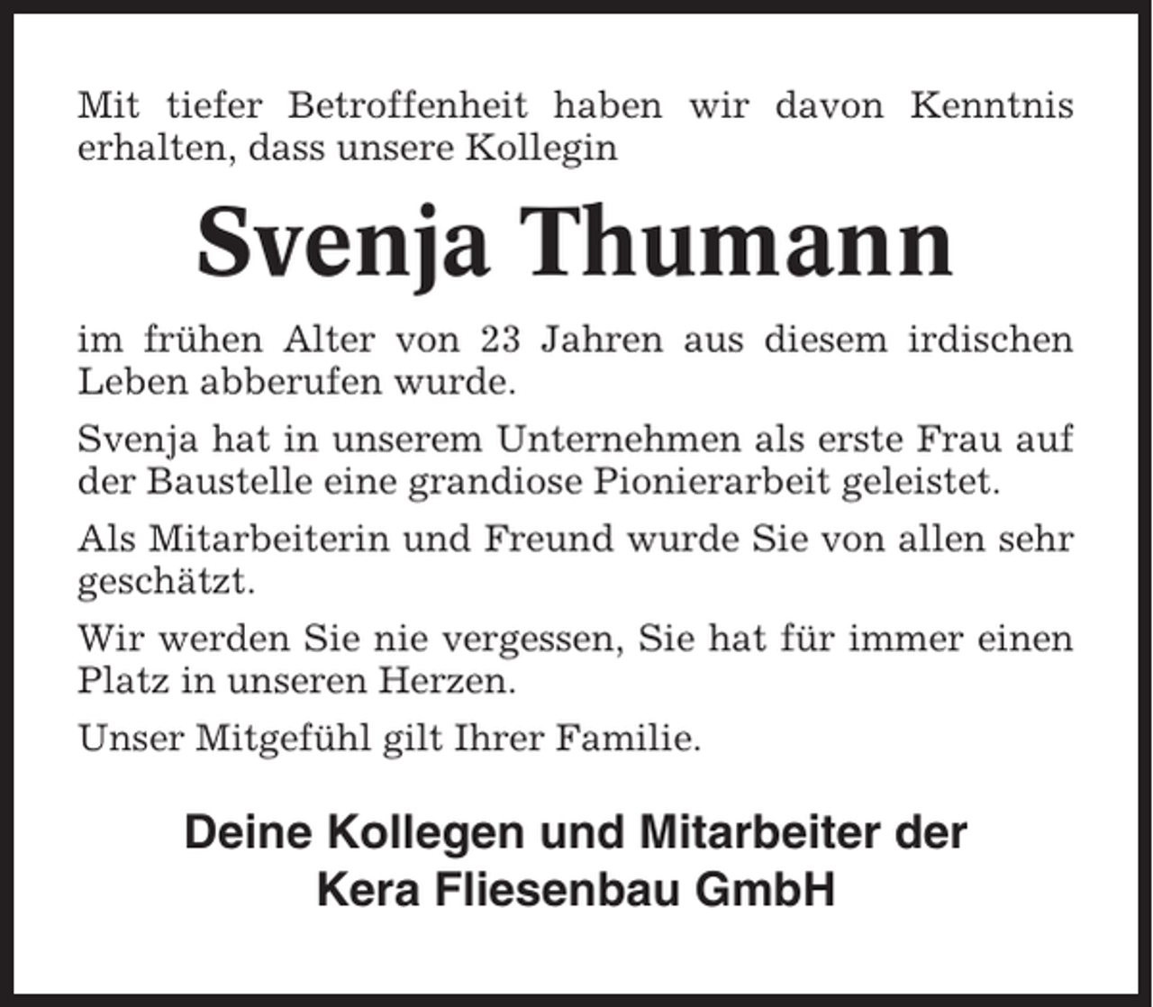 <p>Mit tiefer Betroffenheit haben wir davon Kenntnis<br />erhalten, dass unsere Kollegin</p><p>Svenja Thumann<br />im frühen Alter von 23 Jahren aus diesem irdischen<br />Leben abberufen wurde.<br />Svenja hat in unserem Unternehmen als erste Frau auf<br />der Baustelle eine grandiose Pionierarbeit geleistet.<br />Als Mitarbeiterin und Freund wurde Sie von allen sehr<br />geschätzt.<br />Wir werden Sie nie vergessen, Sie hat für immer einen<br />Platz in unseren Herzen.<br />Unser Mitgefühl gilt Ihrer Familie.</p><p>Deine Kollegen und Mitarbeiter der<br />Kera Fliesenbau GmbH</p>