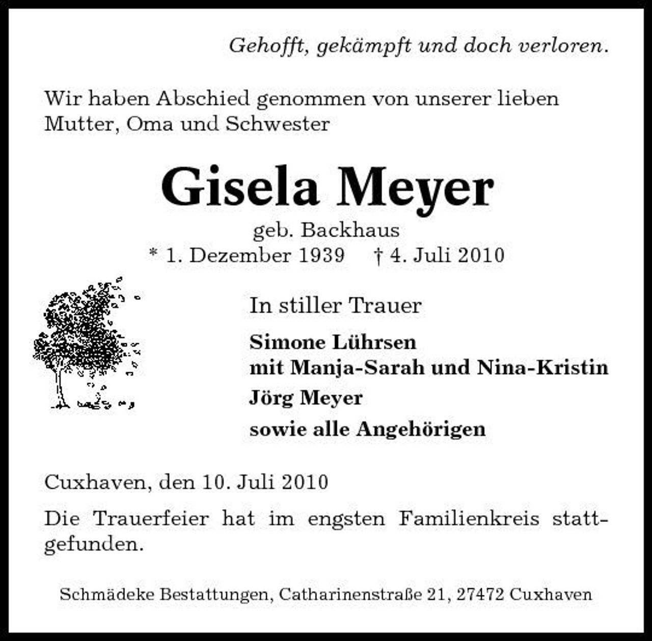 <p>Gehofft, gekämpft und doch verloren. Wir haben Abschied genommen von unserer lieben Mutter, Oma und Schwester</p>
<p>Gisela Meyer<br />geb. Backhaus</p>
<p>* 1. Dezember 1939</p>
<p>† 4. Juli 2010</p>
<p>In stiller Trauer<br />Simone Lührsen mit Manja-Sarah und Nina-Kristin Jörg Meyer sowie alle Angehörigen Cuxhaven, den 10. Juli 2010 Die Trauerfeier hat im engsten Familienkreis stattgefunden.<br />Schmädeke Bestattungen, Catharinenstraße 21, 27472 Cuxhaven</p>
