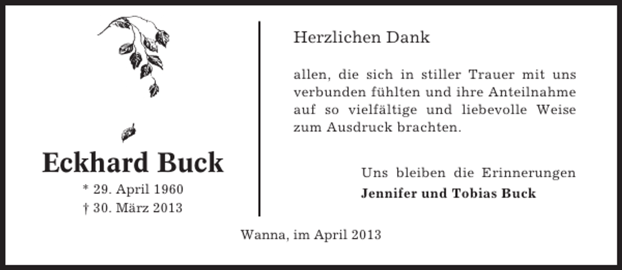 <p>Herzlichen Dank<br />allen, die sich in stiller Trauer mit uns<br />verbunden fühlten und ihre Anteilnahme<br />auf so vielfältige und liebevolle Weise<br />zum Ausdruck brachten.</p><p>Eckhard Buck<br />* 29. April 1960<br />† 30. März 2013</p><p>Uns bleiben die Erinnerungen<br />Jennifer und Tobias Buck<br />Wanna, im April 2013</p>