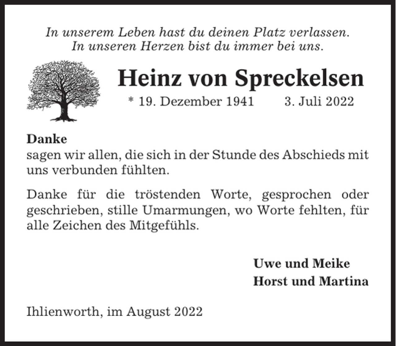<p>In unserem Leben hast du deinen Platz verlassen.<br />In unseren Herzen bist du immer bei uns.</p><p>Heinz von Spreckelsen<br />* 19. Dezember 1941</p><p>3. Juli 2022</p><p>Danke<br />sagen wir allen, die sich in der Stunde des Abschieds mit<br />uns verbunden fühlten.<br />Danke für die tröstenden Worte, gesprochen oder<br />geschrieben, stille Umarmungen, wo Worte fehlten, für<br />alle Zeichen des Mitgefühls.<br />Uwe und Meike<br />Horst und Martina<br />Ihlienworth, im August 2022</p>