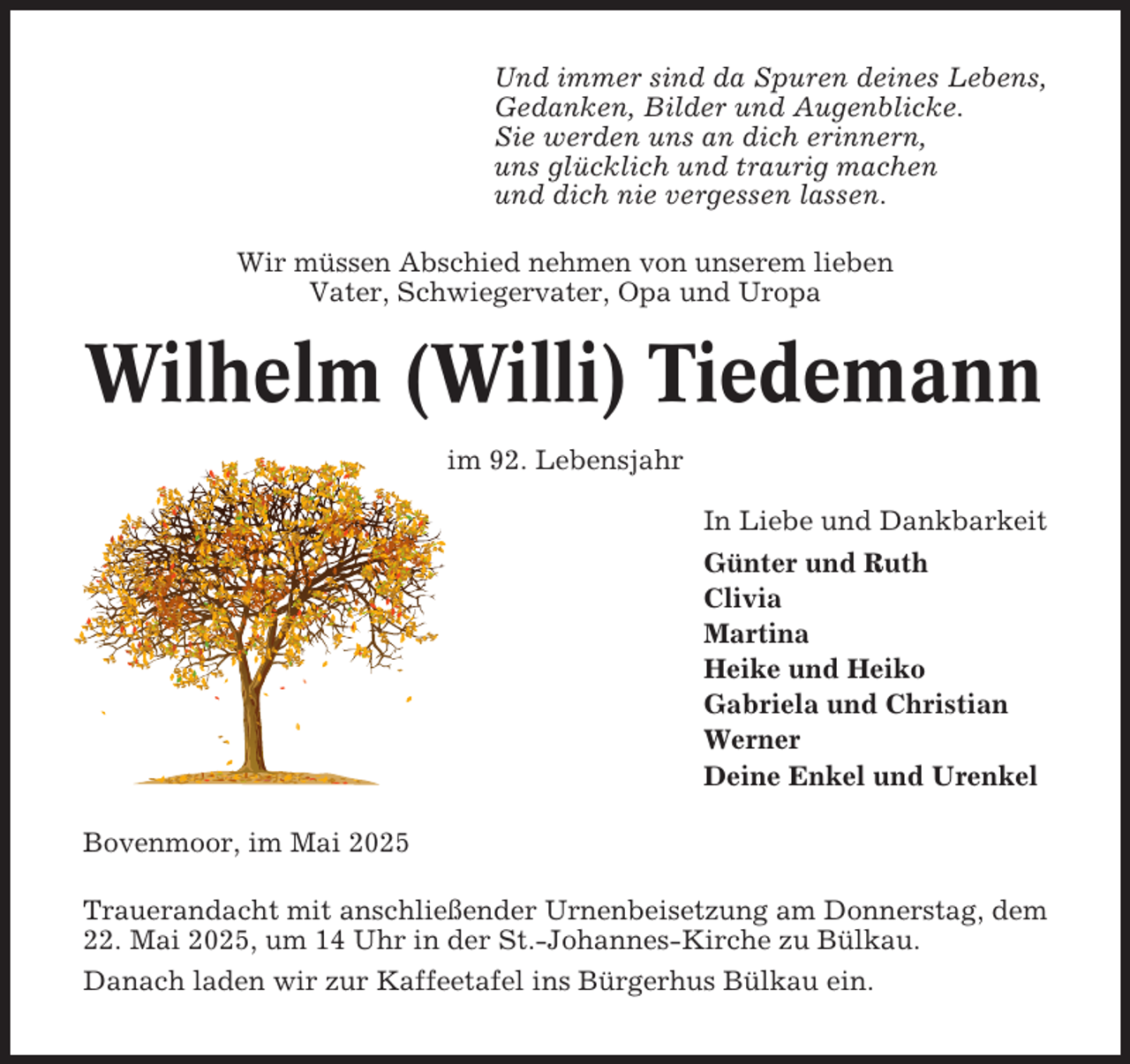 <p>Und immer sind da Spuren deines Lebens,<br />Gedanken, Bilder und Augenblicke.<br />Sie werden uns an dich erinnern,<br />uns glücklich und traurig machen<br />und dich nie vergessen lassen.<br />Wir müssen Abschied nehmen von unserem lieben<br />Vater, Schwiegervater, Opa und Uropa</p><p>Wilhelm (Willi) Tiedemann<br />im 92. Lebensjahr<br />In Liebe und Dankbarkeit<br />Günter und Ruth<br />Clivia<br />Martina<br />Heike und Heiko<br />Gabriela und Christian<br />Werner<br />Deine Enkel und Urenkel<br />Bovenmoor, im Mai 2025<br />Trauerandacht mit anschließender Urnenbeisetzung am Donnerstag, dem<br />22. Mai 2025, um 14 Uhr in der St.-Johannes-Kirche zu Bülkau.<br />Danach laden wir zur Kaffeetafel ins Bürgerhus Bülkau ein.</p>