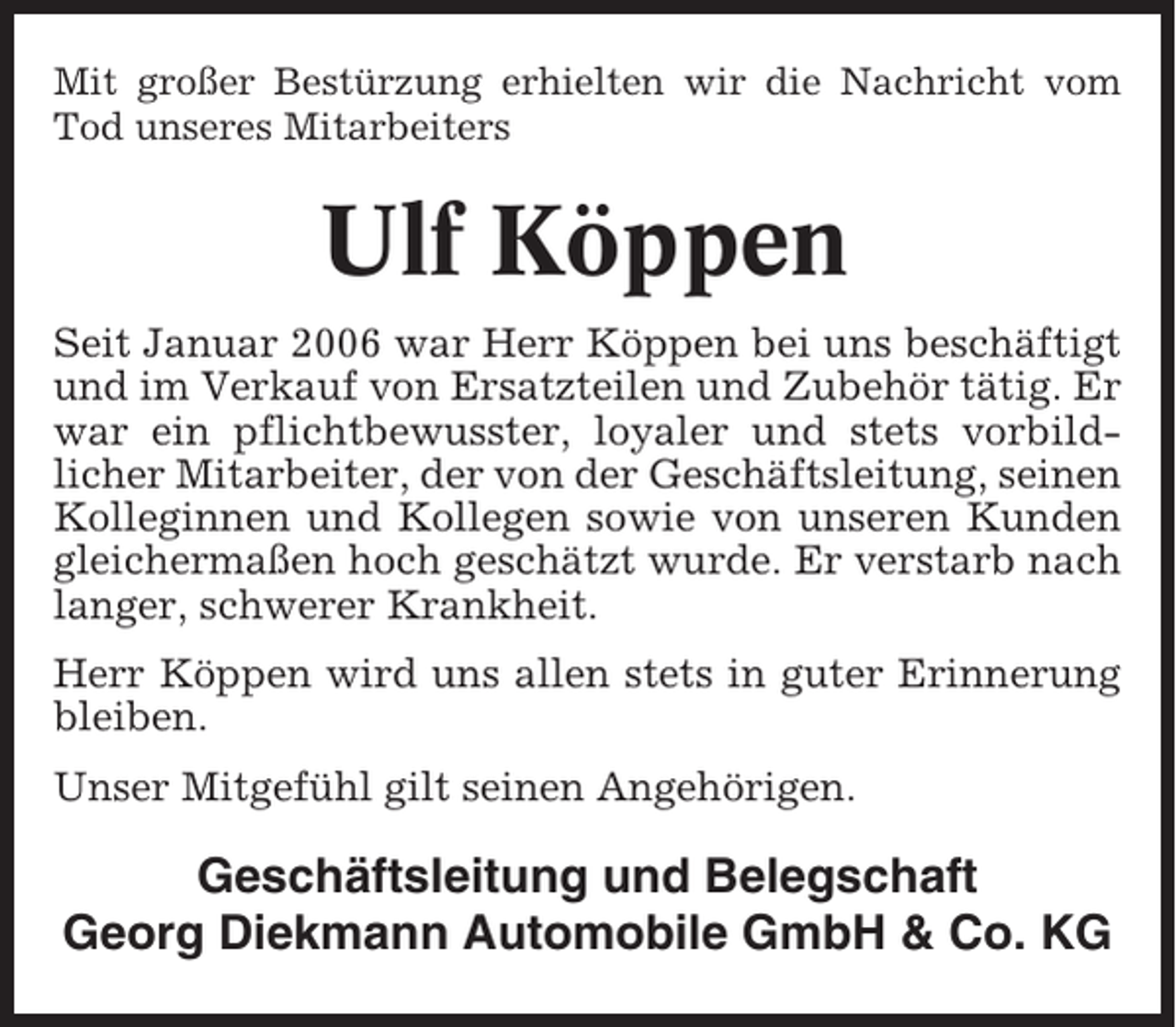<p>Mit großer Bestürzung erhielten wir die Nachricht vom<br />Tod unseres Mitarbeiters</p><p>Ulf Köppen<br />Seit Januar 2006 war Herr Köppen bei uns beschäftigt<br />und im Verkauf von Ersatzteilen und Zubehör tätig. Er<br />war ein pflichtbewusster, loyaler und stets vorbildlicher Mitarbeiter, der von der Geschäftsleitung, seinen<br />Kolleginnen und Kollegen sowie von unseren Kunden<br />gleichermaßen hoch geschätzt wurde. Er verstarb nach<br />langer, schwerer Krankheit.<br />Herr Köppen wird uns allen stets in guter Erinnerung<br />bleiben.<br />Unser Mitgefühl gilt seinen Angehörigen.</p><p>Geschäftsleitung und Belegschaft<br />Georg Diekmann Automobile GmbH &amp; Co. KG</p>