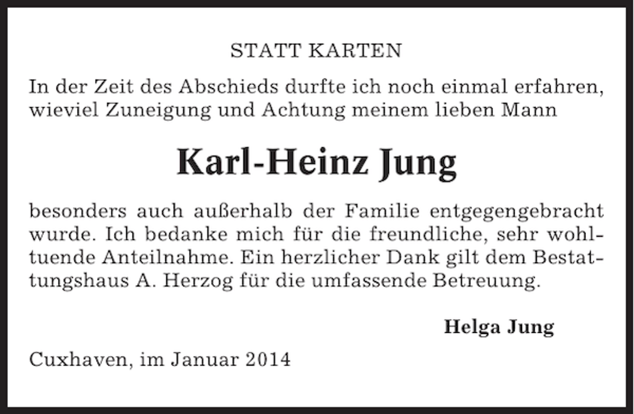 <p>STATT KARTEN<br />In der Zeit des Abschieds durfte ich noch einmal erfahren,<br />wieviel Zuneigung und Achtung meinem lieben Mann</p><p>Karl-Heinz Jung<br />besonders auch außerhalb der Familie entgegengebracht<br />wurde. Ich bedanke mich für die freundliche, sehr wohltuende Anteilnahme. Ein herzlicher Dank gilt dem Bestattungshaus A. Herzog für die umfassende Betreuung.<br />Helga Jung<br />Cuxhaven, im Januar 2014</p>