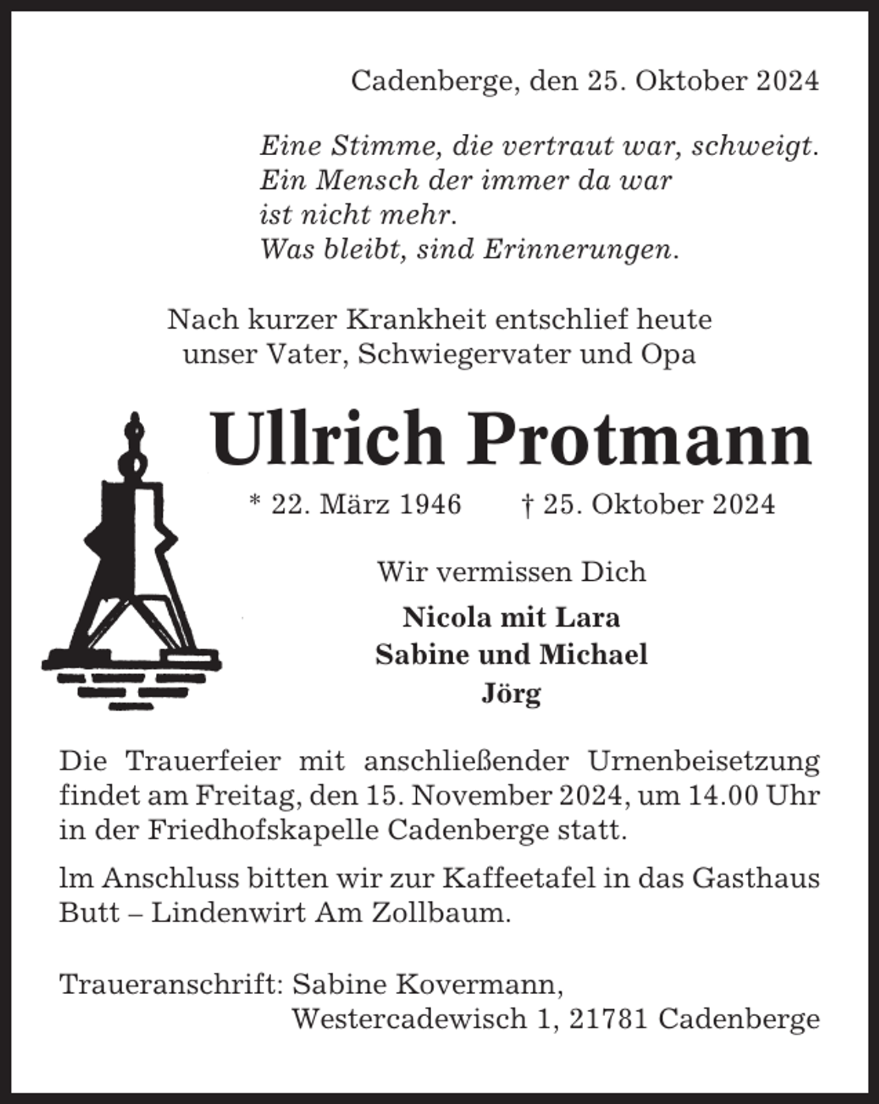 <p>Cadenberge, den 25. Oktober 2024<br />Eine Stimme, die vertraut war, schweigt.<br />Ein Mensch der immer da war<br />ist nicht mehr.<br />Was bleibt, sind Erinnerungen.<br />Nach kurzer Krankheit entschlief heute<br />unser Vater, Schwiegervater und Opa</p><p>Ullrich Protmann<br />* 22. März 1946</p><p>† 25. Oktober 2024</p><p>Wir vermissen Dich<br />Nicola mit Lara<br />Sabine und Michael<br />Jörg<br />Die Trauerfeier mit anschließender Urnenbeisetzung<br />findet am Freitag, den 15. November 2024, um 14.00 Uhr<br />in der Friedhofskapelle Cadenberge statt.<br />lm Anschluss bitten wir zur Kaffeetafel in das Gasthaus<br />Butt – Lindenwirt Am Zollbaum.<br />Traueranschrift: Sabine Kovermann,<br />Westercadewisch 1, 21781 Cadenberge</p>