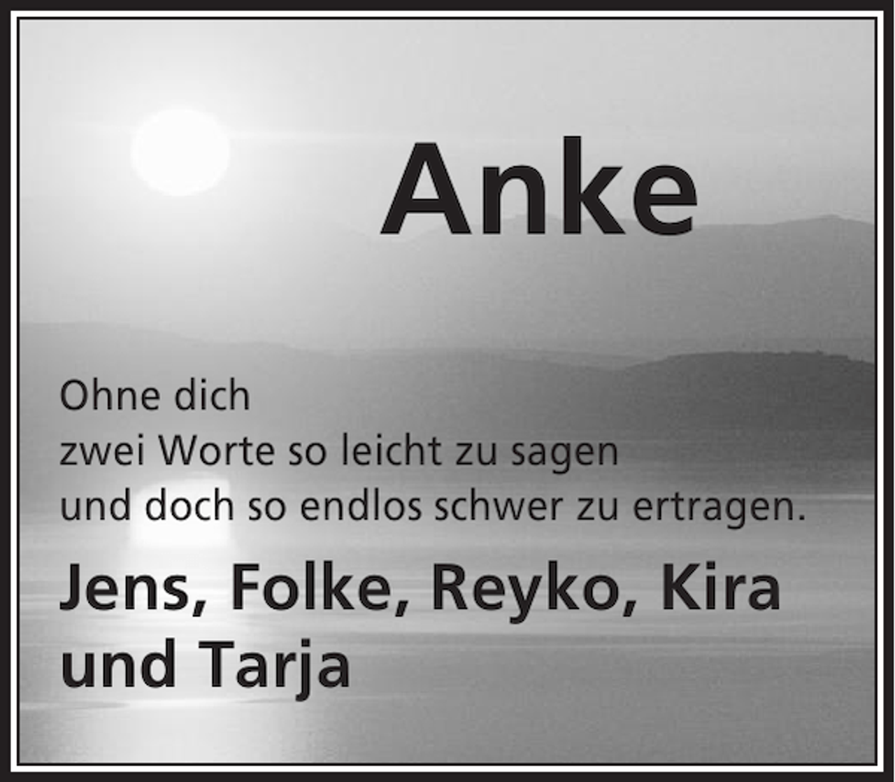 <p>Anke<br />Ohne dich<br />zwei Worte so leicht zu sagen<br />und doch so endlos schwer zu ertragen.</p><p>Jens, Folke, Reyko, Kira<br />und Tarja</p>