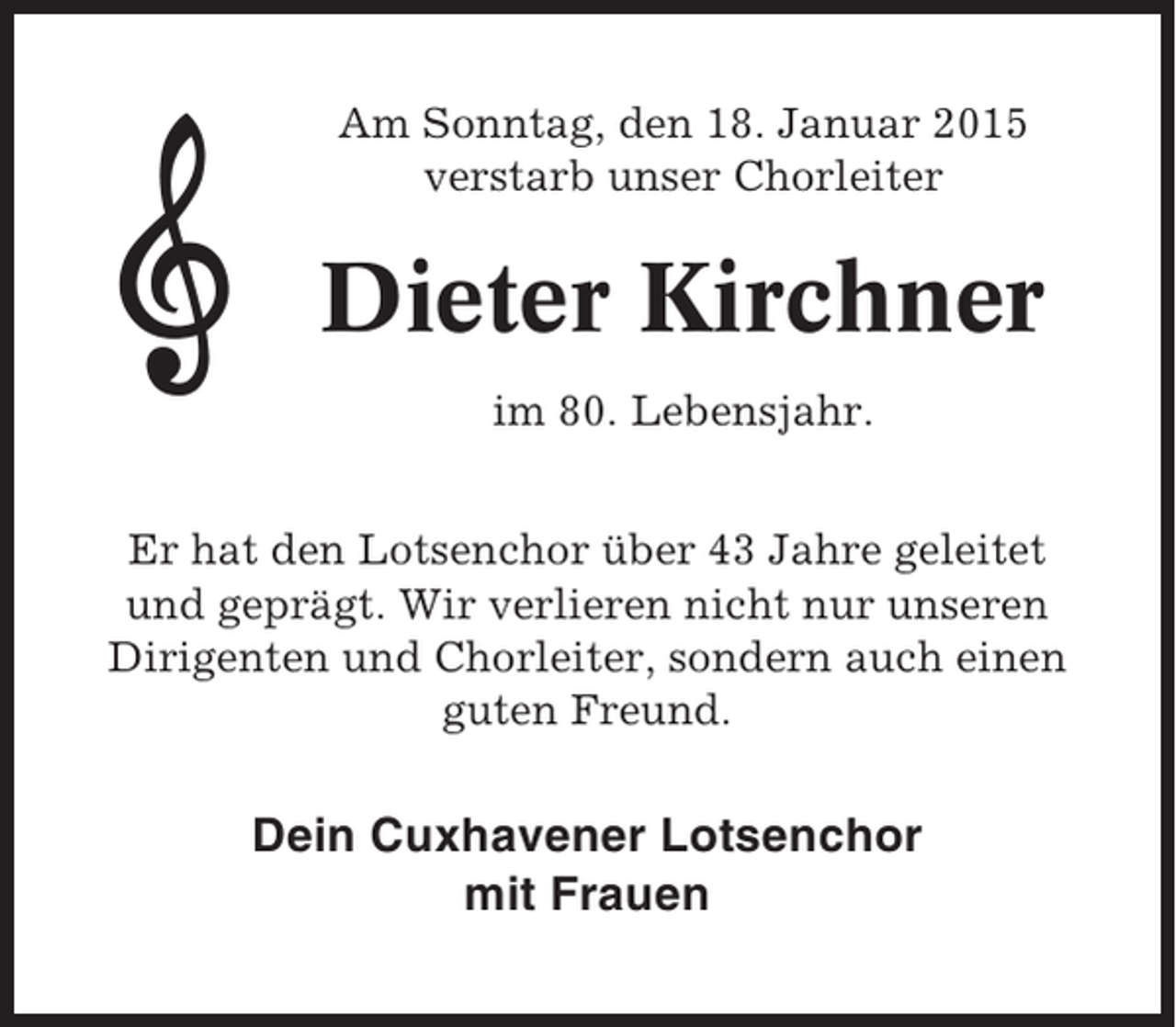 <p>Am Sonntag, den 18. Januar 2015<br />verstarb unser Chorleiter</p><p>Dieter Kirchner<br />im 80. Lebensjahr.<br />Er hat den Lotsenchor über 43 Jahre geleitet<br />und geprägt. Wir verlieren nicht nur unseren<br />Dirigenten und Chorleiter, sondern auch einen<br />guten Freund.</p><p>Dein Cuxhavener Lotsenchor<br />mit Frauen</p>
