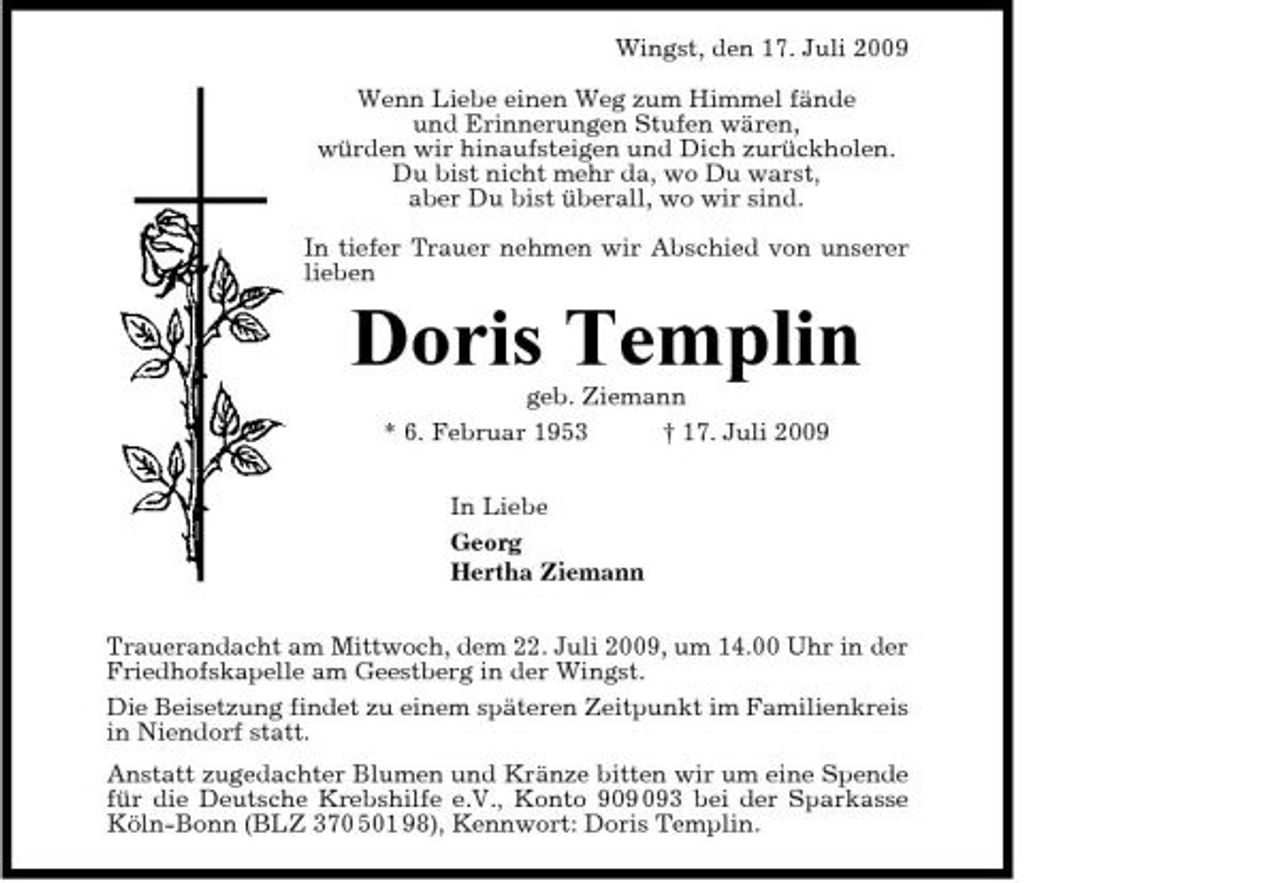 <p>Wingst, den 17. Juli 2009 Wenn Liebe einen Weg zum Himmel fände und Erinnerungen Stufen wären, würden wir hinaufsteigen und Dich zurückholen. Du bist nicht mehr da, wo Du warst, aber Du bist überall, wo wir sind. In tiefer Trauer nehmen wir Abschied von unserer lieben</p><p>Doris Templin<br />geb. Ziemann * 6. Februar 1953 † 17. Juli 2009 In Liebe Georg Hertha Ziemann Trauerandacht am Mittwoch, dem 22. Juli 2009, um 14.00 Uhr in der Friedhofskapelle am Geestberg in der Wingst. Die Beisetzung findet zu einem späteren Zeitpunkt im Familienkreis in Niendorf statt. Anstatt zugedachter Blumen und Kränze bitten wir um eine Spende für die Deutsche Krebshilfe e.V., Konto 93 bei der Sparkasse Köln-Bonn (BLZ 370 501 98), Kennwort: Doris Templin.</p>
