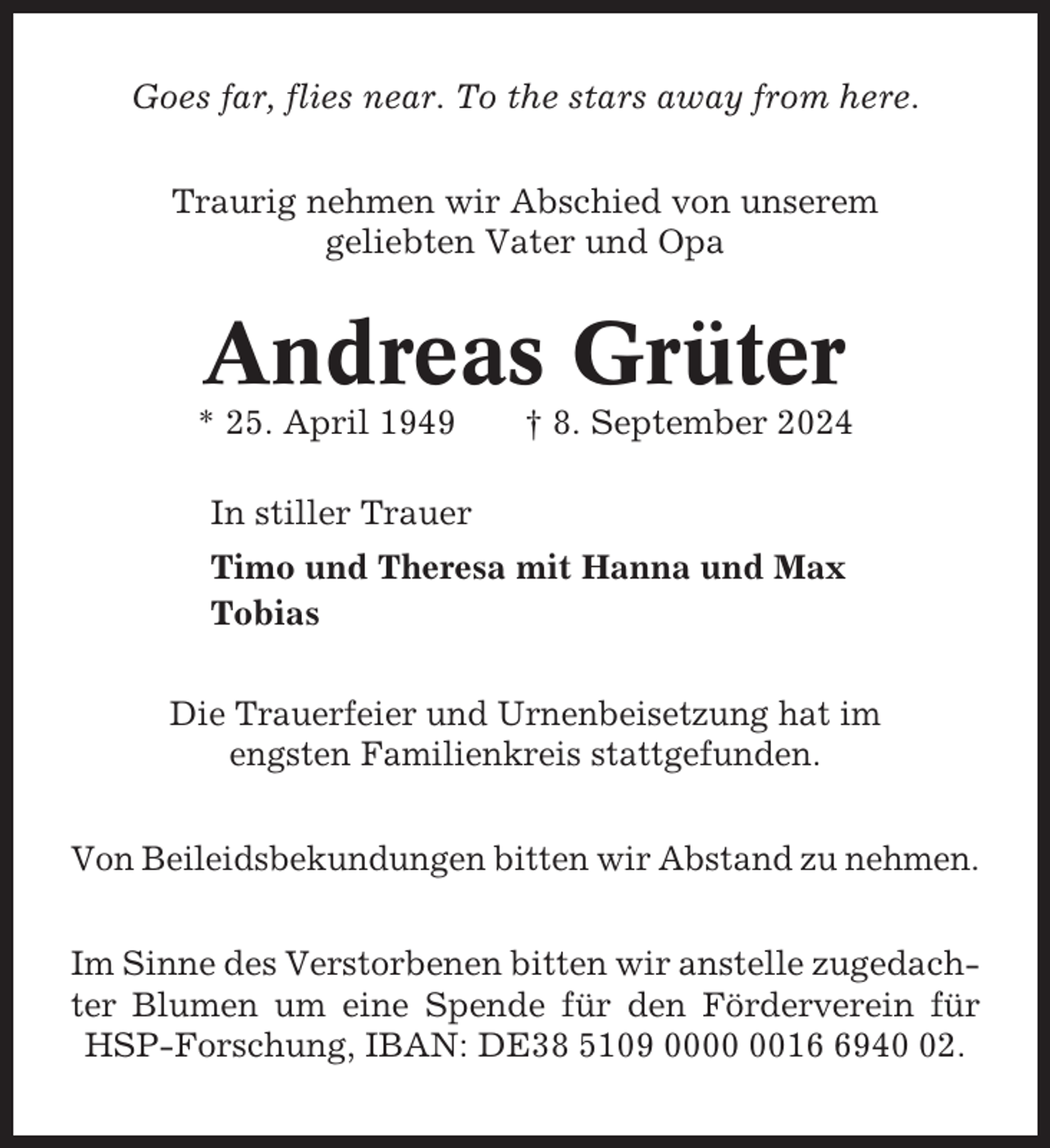 <p>Goes far, flies near. To the stars away from here.<br />Traurig nehmen wir Abschied von unserem<br />geliebten Vater und Opa</p><p>Andreas Grüter<br />* 25. April 1949</p><p>† 8. September 2024</p><p>In stiller Trauer<br />Timo und Theresa mit Hanna und Max<br />Tobias<br />Die Trauerfeier und Urnenbeisetzung hat im<br />engsten Familienkreis stattgefunden.<br />Von Beileidsbekundungen bitten wir Abstand zu nehmen.<br />Im Sinne des Verstorbenen bitten wir anstelle zugedachter Blumen um eine Spende für den Förderverein für<br />HSP-Forschung, IBAN: DE38 5109 001942.</p>