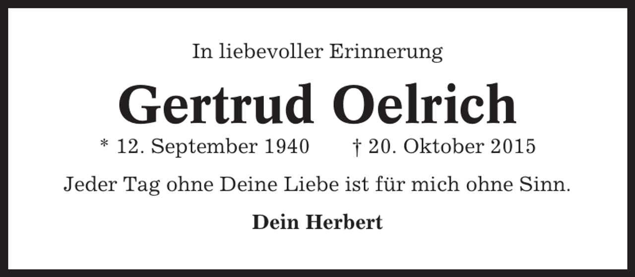 <p>In liebevoller Erinnerung</p><p>Gertrud Oelrich<br />* 12. September 1940</p><p>† 20. Oktober 2015</p><p>Jeder Tag ohne Deine Liebe ist für mich ohne Sinn.<br />Dein Herbert</p>