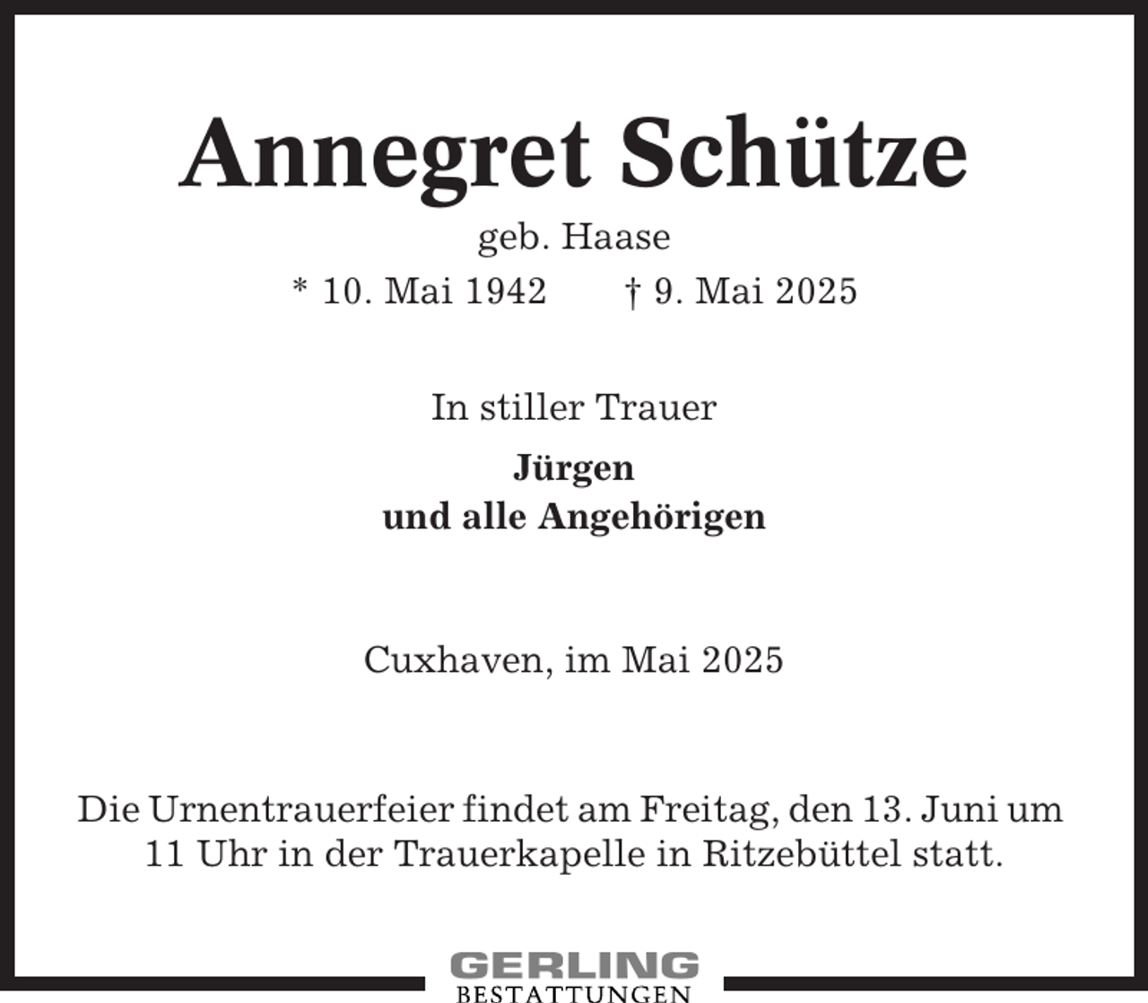 <p>Annegret Schütze<br />geb. Haase<br />* 10. Mai 1942<br />† 9. Mai 2025<br />In stiller Trauer<br />Jürgen<br />und alle Angehörigen</p><p>Cuxhaven, im Mai 2025</p><p>Die Urnentrauerfeier findet am Freitag, den 13. Juni um<br />11 Uhr in der Trauerkapelle in Ritzebüttel statt.</p>
