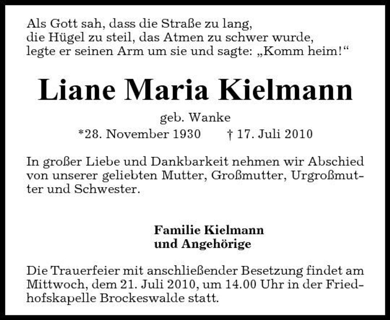 <p>Als Gott sah, dass die Straße zu lang, die Hügel zu steil, das Atmen zu schwer wurde, legte er seinen Arm um sie und sagte: „Komm heim!“</p><p>Liane Maria Kielmann<br />geb. Wanke *28. November 1930 † 17. Juli 2010 In großer Liebe und Dankbarkeit nehmen wir Abschied von unserer geliebten Mutter, Großmutter, Urgroßmutter und Schwester. Familie Kielmann und Angehörige Die Trauerfeier mit anschließender Besetzung findet am Mittwoch, dem 21. Juli 2010, um 14.00 Uhr in der Friedhofskapelle Brockeswalde statt.</p>