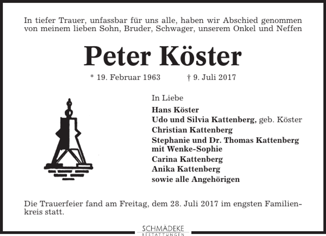 <p>In tiefer Trauer, unfassbar für uns alle, haben wir Abschied genommen<br />von meinem lieben Sohn, Bruder, Schwager, unserem Onkel und Neffen</p><p>Peter Köster<br />* 19. Februar 1963</p><p>† 9. Juli 2017</p><p>In Liebe<br />Hans Köster<br />Udo und Silvia Kattenberg, geb. Köster<br />Christian Kattenberg<br />Stephanie und Dr. Thomas Kattenberg<br />mit Wenke-Sophie<br />Carina Kattenberg<br />Anika Kattenberg<br />sowie alle Angehörigen<br />Die Trauerfeier fand am Freitag, dem 28. Juli 2017 im engsten Familienkreis statt.</p>