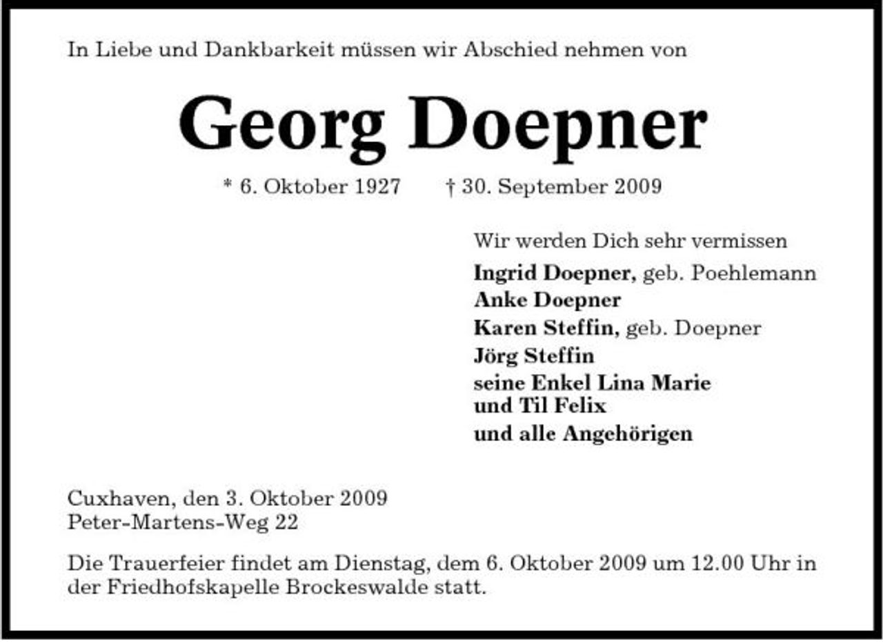<p>In Liebe und Dankbarkeit müssen wir Abschied nehmen von</p><p>Georg Doepner<br />* 6. Oktober 1927 † 30. September 2009<br />Wir werden Dich sehr vermissen</p><p>Ingrid Doepner, geb. Poehlemann Anke Doepner Karen Steffin, geb. Doepner Jörg Steffin seine Enkel Lina Marie und Til Felix und alle Angehörigen Cuxhaven, den 3. Oktober 2009 Peter-Martens-Weg 22 Die Trauerfeier findet am Dienstag, dem 6. Oktober 2009 um 12.00 Uhr in der Friedhofskapelle Brockeswalde statt.</p>