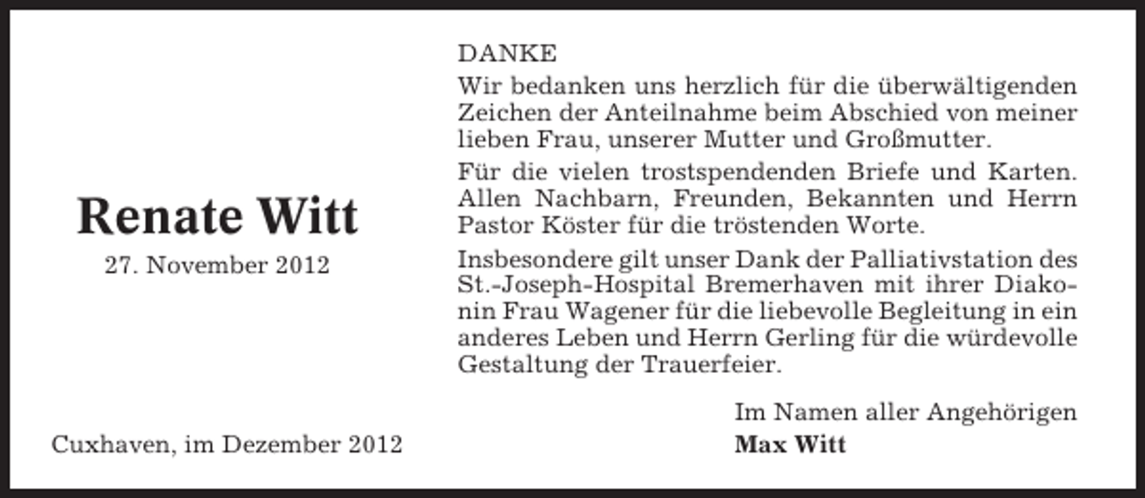 <p>Renate Witt<br />27. November 2012</p><p>Cuxhaven, im Dezember 2012</p><p>DANKE<br />Wir bedanken uns herzlich für die überwältigenden<br />Zeichen der Anteilnahme beim Abschied von meiner<br />lieben Frau, unserer Mutter und Großmutter.<br />Für die vielen trostspendenden Briefe und Karten.<br />Allen Nachbarn, Freunden, Bekannten und Herrn<br />Pastor Köster für die tröstenden Worte.<br />Insbesondere gilt unser Dank der Palliativstation des<br />St.-Joseph-Hospital Bremerhaven mit ihrer Diakonin Frau Wagener für die liebevolle Begleitung in ein<br />anderes Leben und Herrn Gerling für die würdevolle<br />Gestaltung der Trauerfeier.<br />Im Namen aller Angehörigen<br />Max Witt</p>