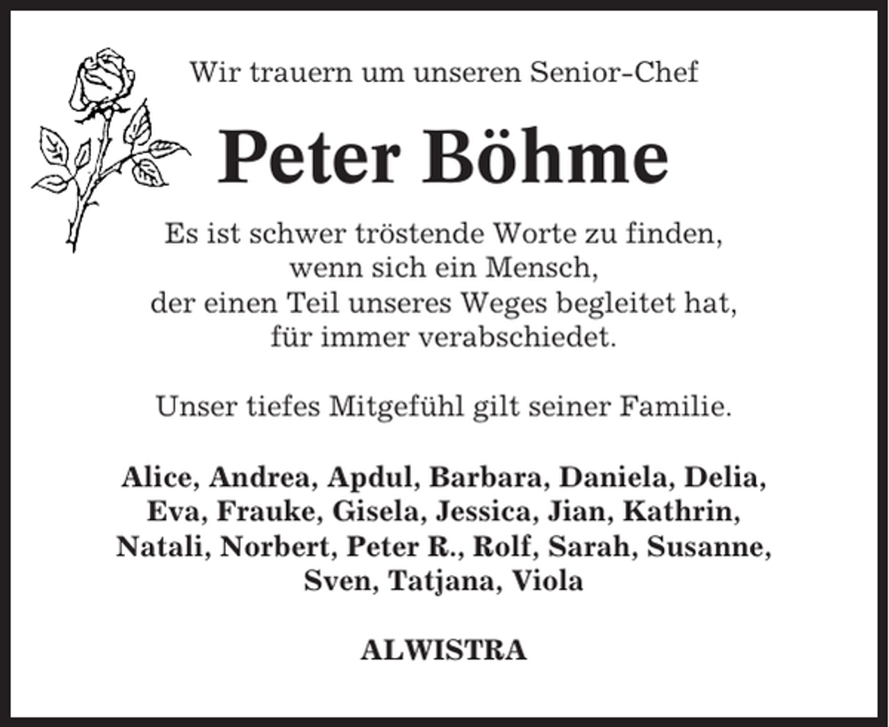 <p>Wir trauern um unseren Senior-Chef</p><p>Peter Böhme<br />Es ist schwer tröstende Worte zu finden,<br />wenn sich ein Mensch,<br />der einen Teil unseres Weges begleitet hat,<br />für immer verabschiedet.<br />Unser tiefes Mitgefühl gilt seiner Familie.<br />Alice, Andrea, Apdul, Barbara, Daniela, Delia,<br />Eva, Frauke, Gisela, Jessica, Jian, Kathrin,<br />Natali, Norbert, Peter R., Rolf, Sarah, Susanne,<br />Sven, Tatjana, Viola<br />ALWISTRA</p>