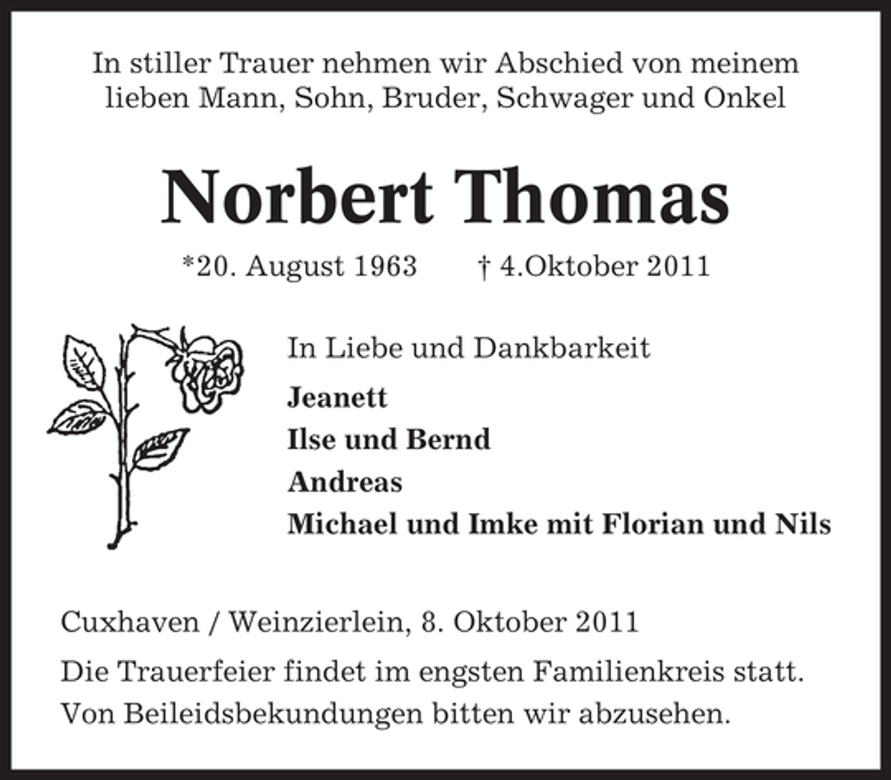 <p>In stiller Trauer nehmen wir Abschied von meinem<br />lieben Mann, Sohn, Bruder, Schwager und Onkel</p><p>Norbert Thomas<br />*20. August 1963</p><p>† 4.Oktober 2011</p><p>In Liebe und Dankbarkeit<br />Jeanett<br />Ilse und Bernd<br />Andreas<br />Michael und Imke mit Florian und Nils</p><p>Cuxhaven / Weinzierlein, 8. Oktober 2011<br />Die Trauerfeier findet im engsten Familienkreis statt.<br />Von Beileidsbekundungen bitten wir abzusehen.</p>