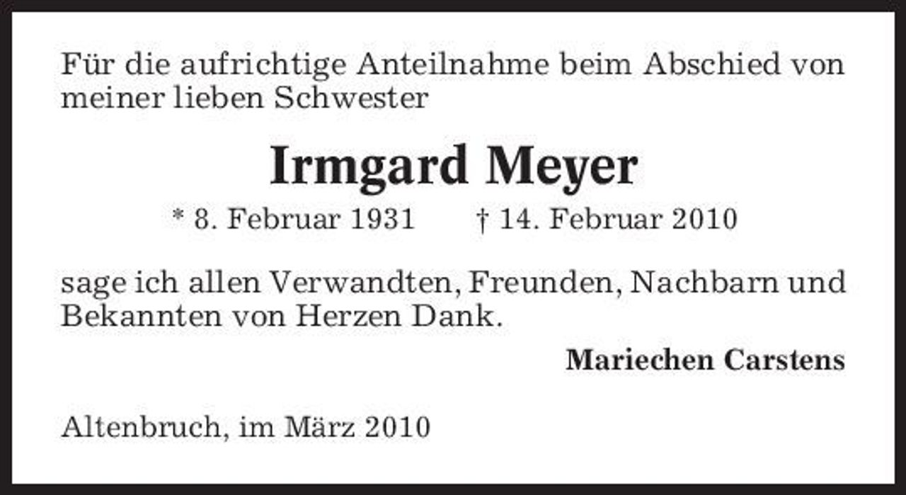 <p>Für die aufrichtige Anteilnahme beim Abschied von meiner lieben Schwester</p><p>Irmgard Meyer<br />* 8. Februar 1931 † 14. Februar 2010</p><p>sage ich allen Verwandten, Freunden, Nachbarn und Bekannten von Herzen Dank.<br />Mariechen Carstens Altenbruch, im März 2010</p>