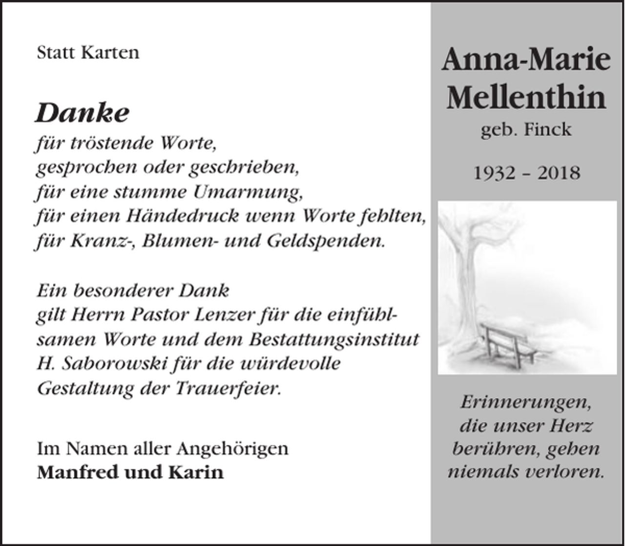 <p>Statt Karten</p><p>Danke<br />für tröstende Worte,<br />gesprochen oder geschrieben,<br />für eine stumme Umarmung,<br />für einen Händedruck wenn Worte fehlten,<br />für Kranz-, Blumen- und Geldspenden.<br />Ein besonderer Dank<br />gilt Herrn Pastor Lenzer für die einfühlsamen Worte und dem Bestattungsinstitut<br />H. Saborowski für die würdevolle<br />Gestaltung der Trauerfeier.<br />Im Namen aller Angehörigen<br />Manfred und Karin</p><p>Anna-Marie<br />Mellenthin<br />geb. Finck<br />1932 – 2018</p><p>Erinnerungen,<br />die unser Herz<br />berühren, gehen<br />niemals verloren.</p>
