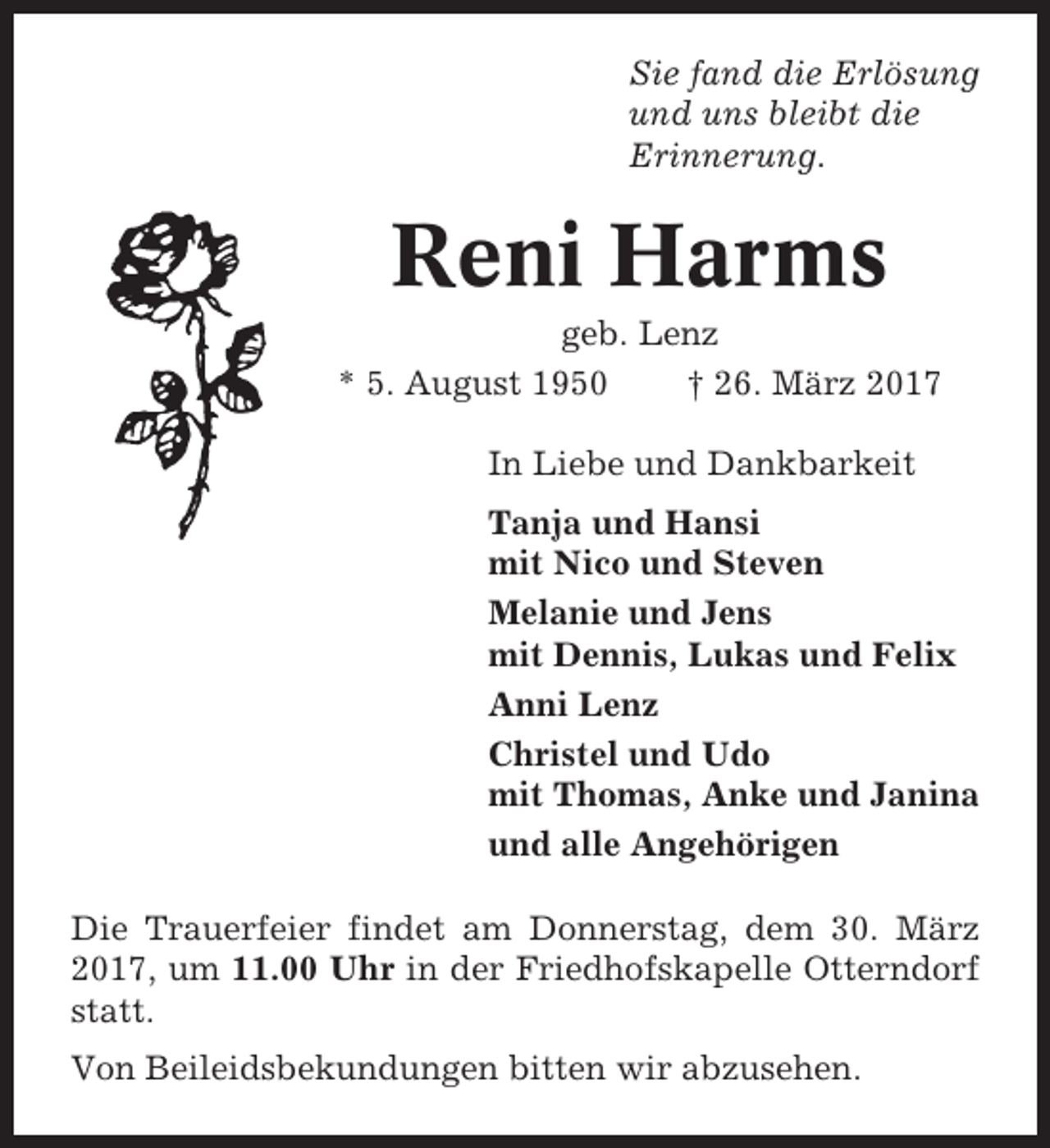 <p>Sie fand die Erlösung<br />und uns bleibt die<br />Erinnerung.</p><p>Reni Harms<br />geb. Lenz<br />* 5. August 1950<br />† 26. März 2017<br />In Liebe und Dankbarkeit<br />Tanja und Hansi<br />mit Nico und Steven<br />Melanie und Jens<br />mit Dennis, Lukas und Felix<br />Anni Lenz<br />Christel und Udo<br />mit Thomas, Anke und Janina<br />und alle Angehörigen<br />Die Trauerfeier findet am Donnerstag, dem 30. März<br />2017, um 11.00 Uhr in der Friedhofskapelle Otterndorf<br />statt.<br />Von Beileidsbekundungen bitten wir abzusehen.</p>