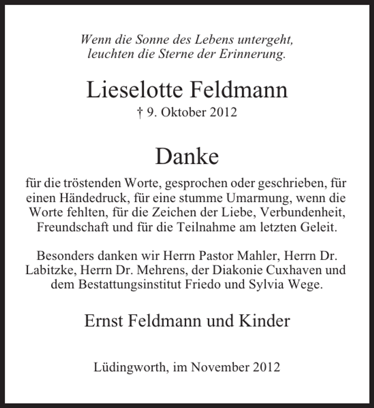 <p>Wenn die Sonne des Lebens untergeht,<br />leuchten die Sterne der Erinnerung.</p><p>Lieselotte Feldmann<br />† 9. Oktober 2012</p><p>Danke<br />für die tröstenden Worte, gesprochen oder geschrieben, für<br />einen Händedruck, für eine stumme Umarmung, wenn die<br />Worte fehlten, für die Zeichen der Liebe, Verbundenheit,<br />Freundschaft und für die Teilnahme am letzten Geleit.<br />Besonders danken wir Herrn Pastor Mahler, Herrn Dr.<br />Labitzke, Herrn Dr. Mehrens, der Diakonie Cuxhaven und<br />dem Bestattungsinstitut Friedo und Sylvia Wege.</p><p>Ernst Feldmann und Kinder<br />Lüdingworth, im November 2012</p>