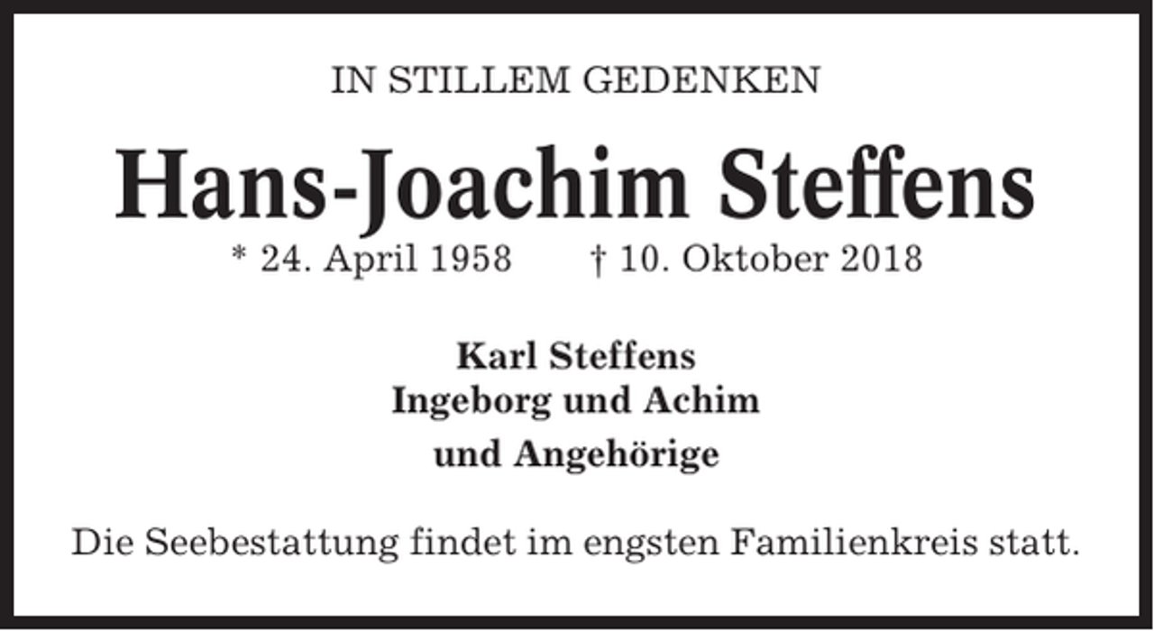 <p>IN STILLEM GEDENKEN</p><p>Hans-Joachim Steffens<br />* 24. April 1958</p><p>† 10. Oktober 2018</p><p>Karl Steffens<br />Ingeborg und Achim<br />und Angehörige<br />Die Seebestattung findet im engsten Familienkreis statt.</p>