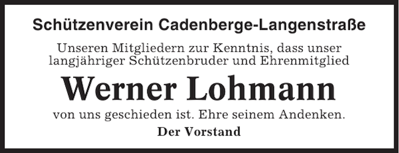 <p>Schützenverein Cadenberge-Langenstraße<br />Unseren Mitgliedern zur Kenntnis, dass unser<br />langjähriger Schützenbruder und Ehrenmitglied</p><p>Werner Lohmann<br />von uns geschieden ist. Ehre seinem Andenken.<br />Der Vorstand</p>