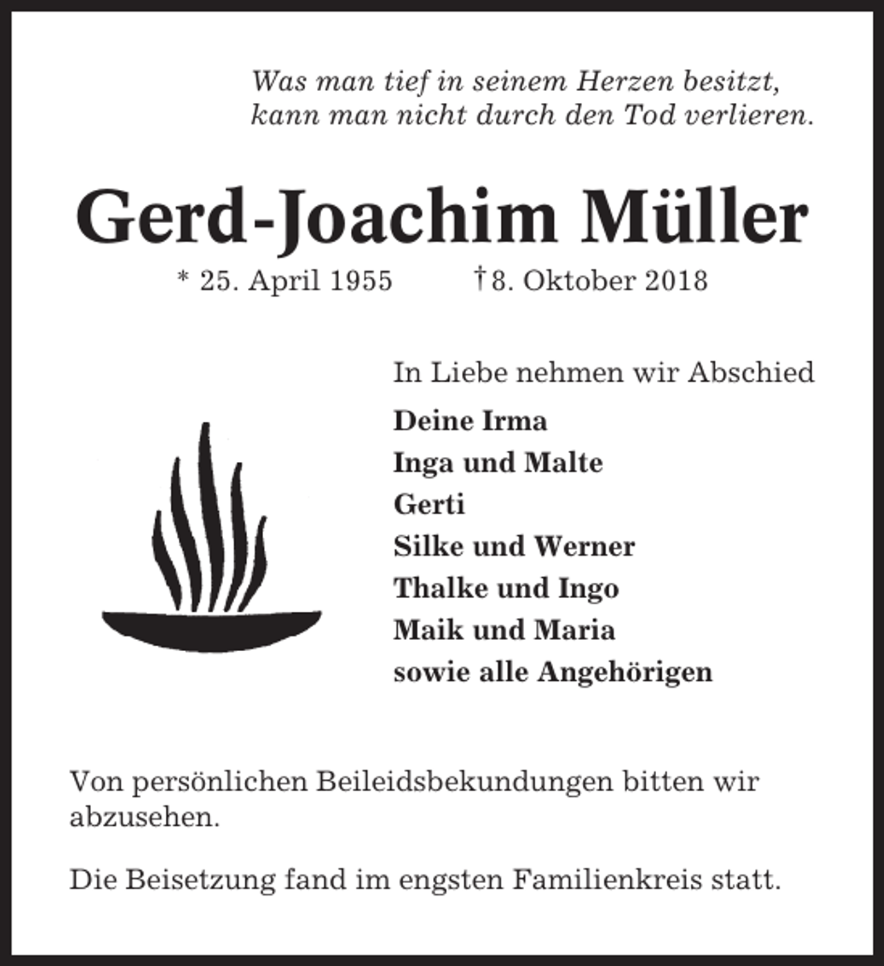 <p>Was man tief in seinem Herzen besitzt,<br />kann man nicht durch den Tod verlieren.</p><p>Gerd-Joachim Müller<br />* 25. April 1955</p><p>† 8. Oktober 2018</p><p>In Liebe nehmen wir Abschied<br />Deine Irma<br />Inga und Malte<br />Gerti<br />Silke und Werner<br />Thalke und Ingo<br />Maik und Maria<br />sowie alle Angehörigen</p><p>Von persönlichen Beileidsbekundungen bitten wir<br />abzusehen.<br />Die Beisetzung fand im engsten Familienkreis statt.</p>