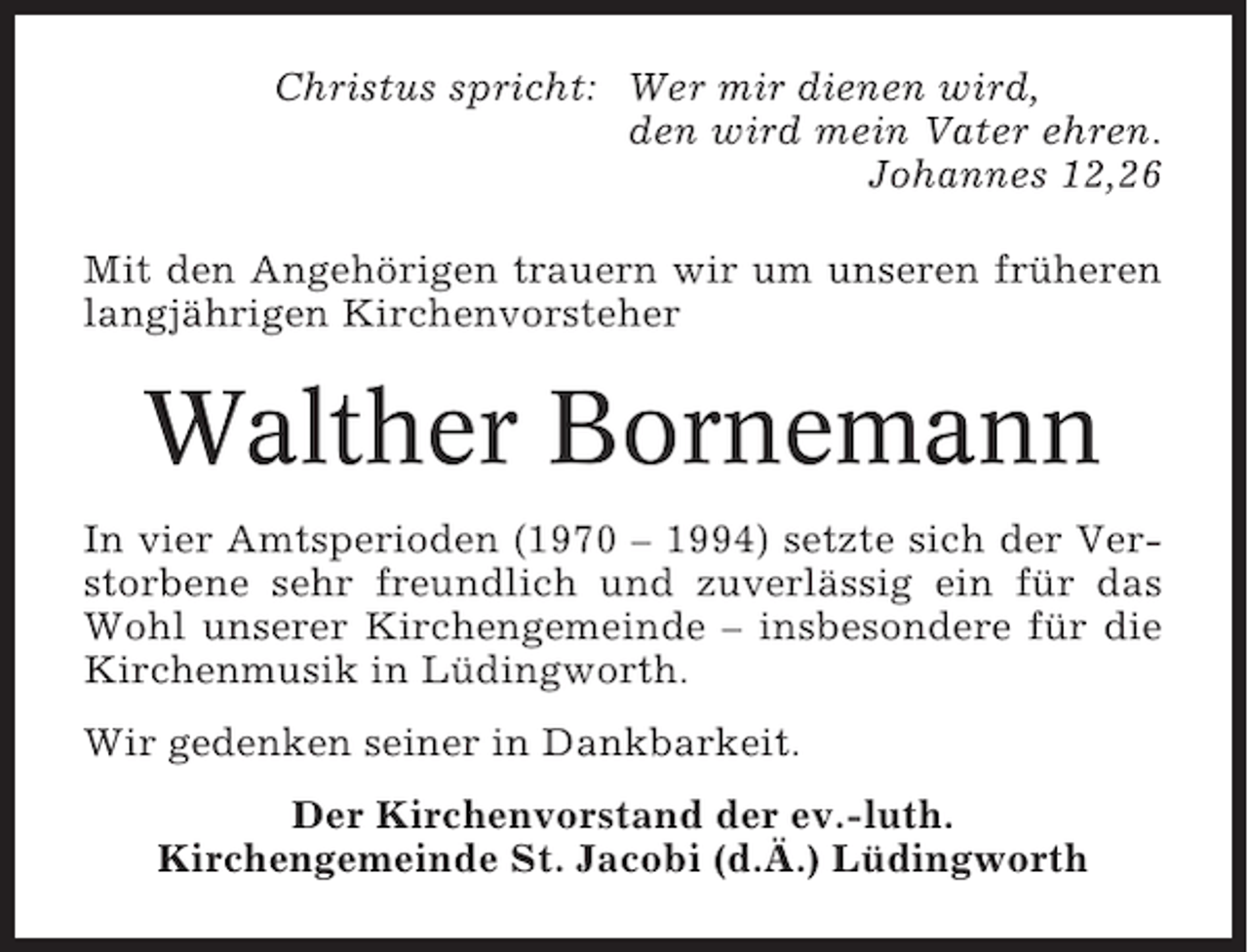 <p>Christus spricht: Wer mir dienen wird,<br />den wird mein Vater ehren.<br />Johannes 12,26<br />Mit den Angehörigen trauern wir um unseren früheren<br />langjährigen Kirchenvorsteher</p><p>Walther Bornemann<br />In vier Amtsperioden (1970 – 1994) setzte sich der Verstorbene sehr freundlich und zuverlässig ein für das<br />Wohl unserer Kirchengemeinde – insbesondere für die<br />Kirchenmusik in Lüdingworth.<br />Wir gedenken seiner in Dankbarkeit.<br />Der Kirchenvorstand der ev.-luth.<br />Kirchengemeinde St. Jacobi (d.Ä.) Lüdingworth</p>