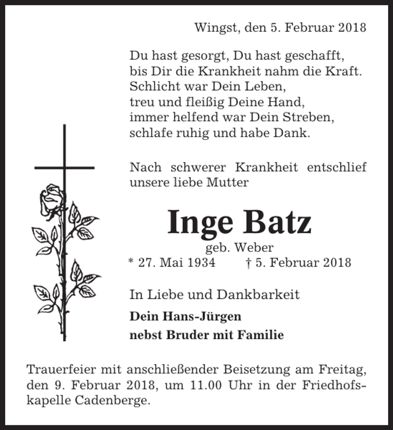 <p>Wingst, den 5. Februar 2018<br />Du hast gesorgt, Du hast geschafft,<br />bis Dir die Krankheit nahm die Kraft.<br />Schlicht war Dein Leben,<br />treu und fleißig Deine Hand,<br />immer helfend war Dein Streben,<br />schlafe ruhig und habe Dank.<br />Nach schwerer Krankheit entschlief<br />unsere liebe Mutter</p><p>Inge Batz<br />geb. Weber<br />* 27. Mai 1934<br />† 5. Februar 2018</p><p>In Liebe und Dankbarkeit<br />Dein Hans-Jürgen<br />nebst Bruder mit Familie<br />Trauerfeier mit anschließender Beisetzung am Freitag,<br />den 9. Februar 2018, um 11.00 Uhr in der Friedhofskapelle Cadenberge.</p>