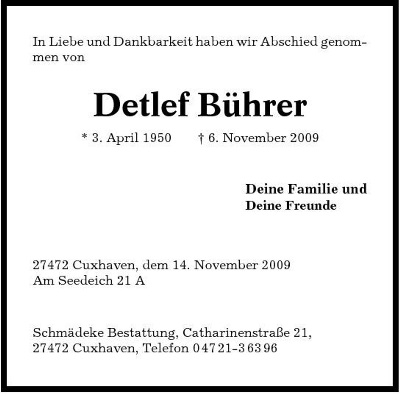 <p>In Liebe und Dankbarkeit haben wir Abschied genommen von</p><p>Detlef Bührer<br />* 3. April 1950 † 6. November 2009</p><p>Deine Familie und<br />Deine Freunde</p><p>27472 Cuxhaven, dem 14. November 2009 Am Seedeich 21 A</p><p>Schmädeke Bestattung, Catharinenstraße 21, 27472 Cuxhaven, Telefon 0 47 21-3 63 96</p>