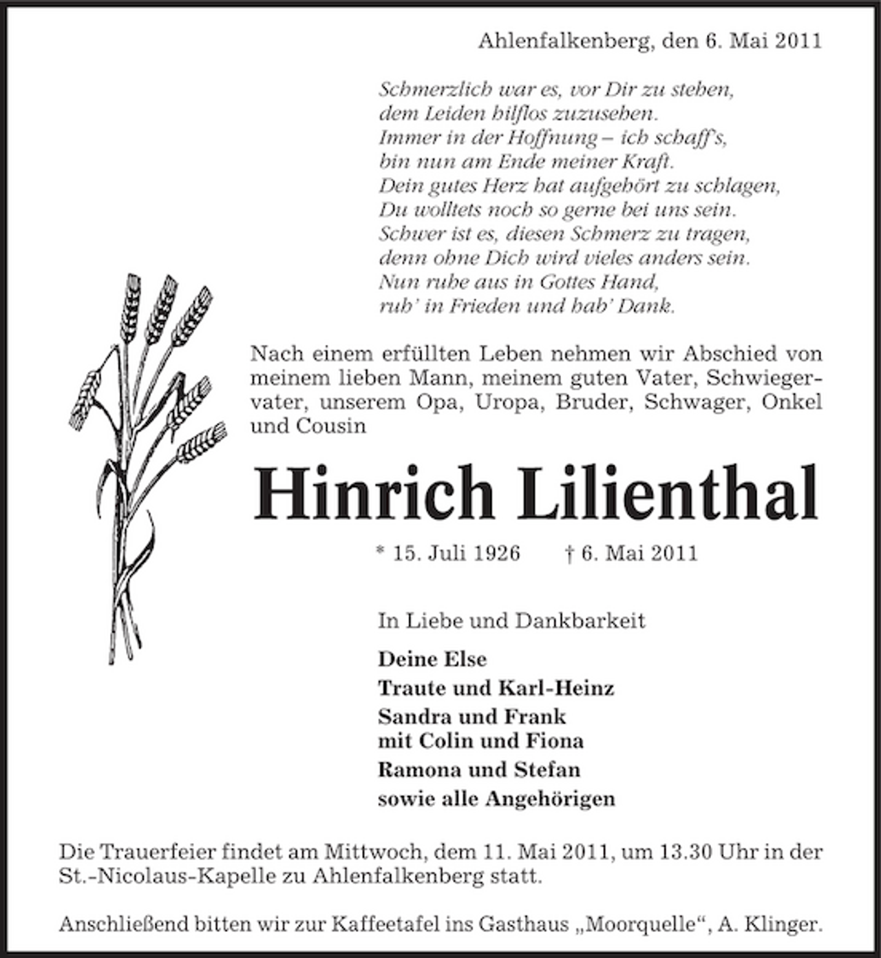 <p>Ahlenfalkenberg, den 6. Mai 2011 Schmerzlich war es, vor Dir zu stehen, dem Leiden hilflos zuzusehen. Immer in der Hoffnung – ich schaff’s, bin nun am Ende meiner Kraft. Dein gutes Herz hat aufgehört zu schlagen, Du wolltets noch so gerne bei uns sein. Schwer ist es, diesen Schmerz zu tragen, denn ohne Dich wird vieles anders sein. Nun ruhe aus in Gottes Hand, ruh’ in Frieden und hab’ Dank. Nach einem erfüllten Leben nehmen wir Abschied von meinem lieben Mann, meinem guten Vater, Schwiegervater, unserem Opa, Uropa, Bruder, Schwager, Onkel und Cousin</p><p>Hinrich Lilienthal<br />* 15. Juli 1926 † 6. Mai 2011 In Liebe und Dankbarkeit Deine Else Traute und Karl-Heinz Sandra und Frank mit Colin und Fiona Ramona und Stefan sowie alle Angehörigen Die Trauerfeier findet am Mittwoch, dem 11. Mai 2011, um 13.30 Uhr in der St.-Nicolaus-Kapelle zu Ahlenfalkenberg statt. Anschließend bitten wir zur Kaffeetafel ins Gasthaus „Moorquelle“, A. Klinger.</p>