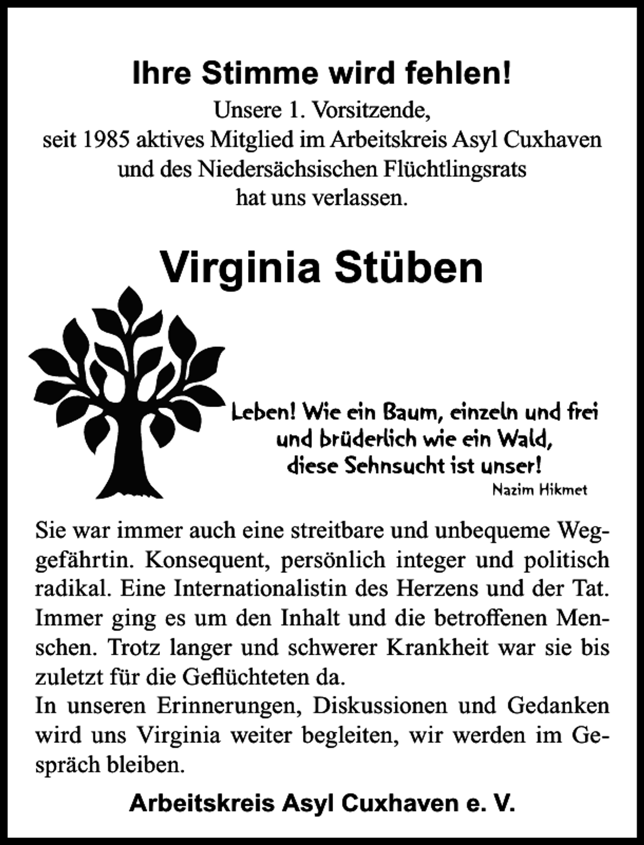 <p>Ihre Stimme wird fehlen!</p><p>Unsere 1. Vorsitzende,<br />seit 1985 aktives Mitglied im Arbeitskreis Asyl Cuxhaven<br />und des Niedersächsischen Flüchtlingsrats<br />hat uns verlassen.</p><p>Virginia Stüben</p><p>Sie war immer auch eine streitbare und unbequeme Weggefährtin. Konsequent, persönlich integer und politisch<br />radikal. Eine Internationalistin des Herzens und der Tat.<br />Immer ging es um den Inhalt und die betroﬀenen Menschen. Trotz langer und schwerer Krankheit war sie bis<br />zuletzt für die Geﬂüchteten da.<br />In unseren Erinnerungen, Diskussionen und Gedanken<br />wird uns Virginia weiter begleiten, wir werden im Gespräch bleiben.<br />Arbeitskreis Asyl Cuxhaven e. V.</p>