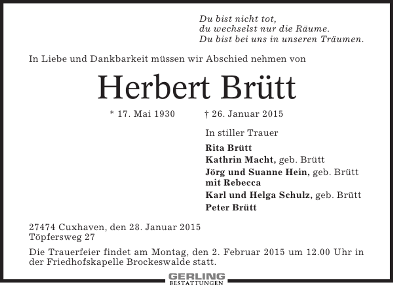 <p>Du bist nicht tot,<br />du wechselst nur die Räume.<br />Du bist bei uns in unseren Träumen.<br />In Liebe und Dankbarkeit müssen wir Abschied nehmen von</p>
<p>Herbert Brütt<br />* 17. Mai 1930</p>
<p>† 26. Januar 2015<br />In stiller Trauer<br />Rita Brütt<br />Kathrin Macht, geb. Brütt<br />Jörg und Suanne Hein, geb. Brütt<br />mit Rebecca<br />Karl und Helga Schulz, geb. Brütt<br />Peter Brütt</p>
<p>27474 Cuxhaven, den 28. Januar 2015<br />Töpfersweg 27<br />Die Trauerfeier findet am Montag, den 2. Februar 2015 um 12.00 Uhr in<br />der Friedhofskapelle Brockeswalde statt.</p>