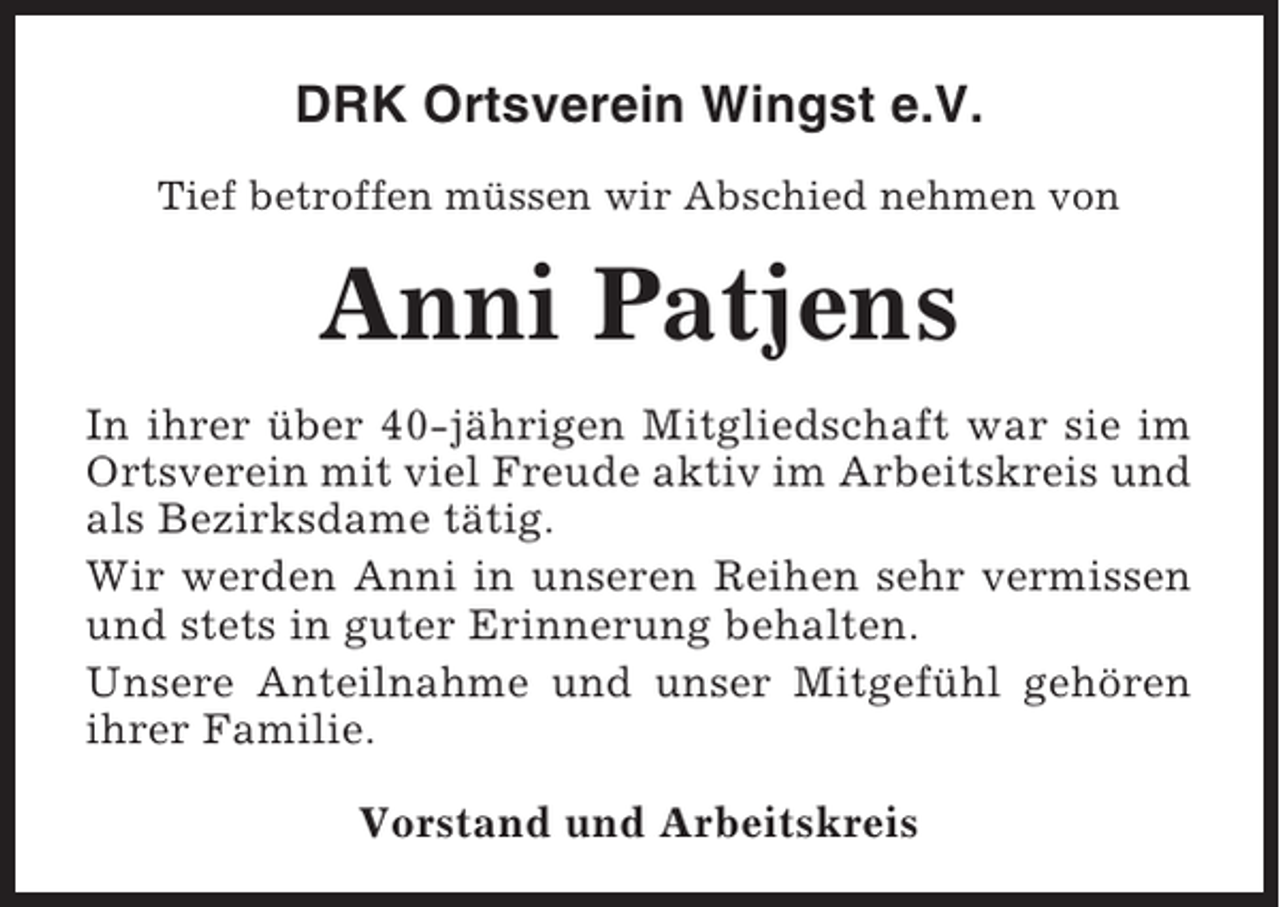 <p>DRK Ortsverein Wingst e.V.<br />Tief betroffen müssen wir Abschied nehmen von</p><p>Anni Patjens<br />In ihrer über 40-jährigen Mitgliedschaft war sie im<br />Ortsverein mit viel Freude aktiv im Arbeitskreis und<br />als Bezirksdame tätig.<br />Wir werden Anni in unseren Reihen sehr vermissen<br />und stets in guter Erinnerung behalten.<br />Unsere Anteilnahme und unser Mitgefühl gehören<br />ihrer Familie.<br />Vorstand und Arbeitskreis</p>