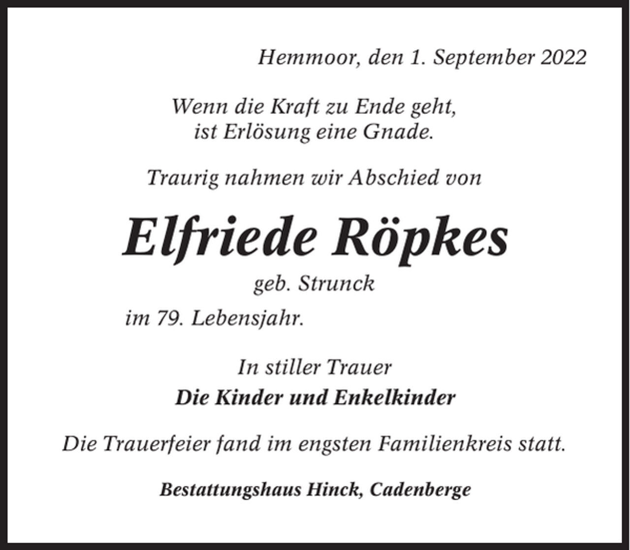 <p>Hemmoor, den 1. September 2022<br />Wenn die Kraft zu Ende geht,<br />ist Erlösung eine Gnade.<br />Traurig nahmen wir Abschied von</p><p>Elfriede Röpkes<br />geb. Strunck<br />im 79. Lebensjahr.<br />In stiller Trauer<br />Die Kinder und Enkelkinder<br />Die Trauerfeier fand im engsten Familienkreis statt.<br />Bestattungshaus Hinck, Cadenberge</p>