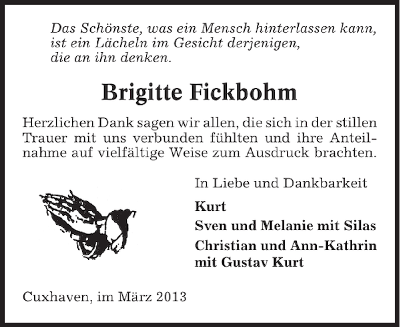 <p>Das Schönste, was ein Mensch hinterlassen kann,<br />ist ein Lächeln im Gesicht derjenigen,<br />die an ihn denken.</p><p>Brigitte Fickbohm<br />Herzlichen Dank sagen wir allen, die sich in der stillen<br />Trauer mit uns verbunden fühlten und ihre Anteilnahme auf vielfältige Weise zum Ausdruck brachten.<br />In Liebe und Dankbarkeit<br />Kurt<br />Sven und Melanie mit Silas<br />Christian und Ann-Kathrin<br />mit Gustav Kurt<br />Cuxhaven, im März 2013</p>
