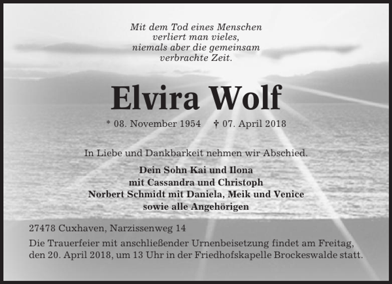 <p>Mit dem Tod eines Menschen<br />verliert man vieles,<br />niemals aber die gemeinsam<br />verbrachte Zeit.</p><p>Elvira Wolf<br />* 08. November 1954</p><p>† 07. April 2018</p><p>In Liebe und Dankbarkeit nehmen wir Abschied.<br />Dein Sohn Kai und Ilona<br />mit Cassandra und Christoph<br />Norbert Schmidt mit Daniela, Meik und Venice<br />sowie alle Angehörigen<br />27478 Cuxhaven, Narzissenweg 14<br />Die Trauerfeier mit anschließender Urnenbeisetzung findet am Freitag,<br />den 20. April 2018, um 13 Uhr in der Friedhofskapelle Brockeswalde statt.</p>