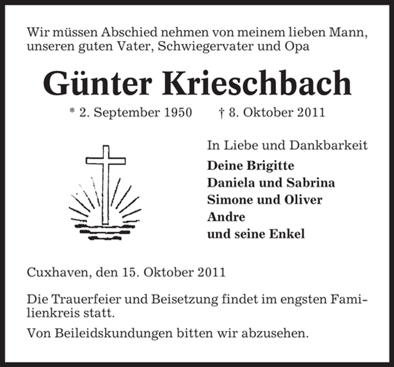 <p>Wir müssen Abschied nehmen von meinem lieben Mann,<br />unseren guten Vater, Schwiegervater und Opa</p><p>Günter Krieschbach<br />* 2. September 1950</p><p>† 8. Oktober 2011<br />In Liebe und Dankbarkeit<br />Deine Brigitte<br />Daniela und Sabrina<br />Simone und Oliver<br />Andre<br />und seine Enkel</p><p>Cuxhaven, den 15. Oktober 2011<br />Die Trauerfeier und Beisetzung findet im engsten Familienkreis statt.<br />Von Beileidskundungen bitten wir abzusehen.</p>