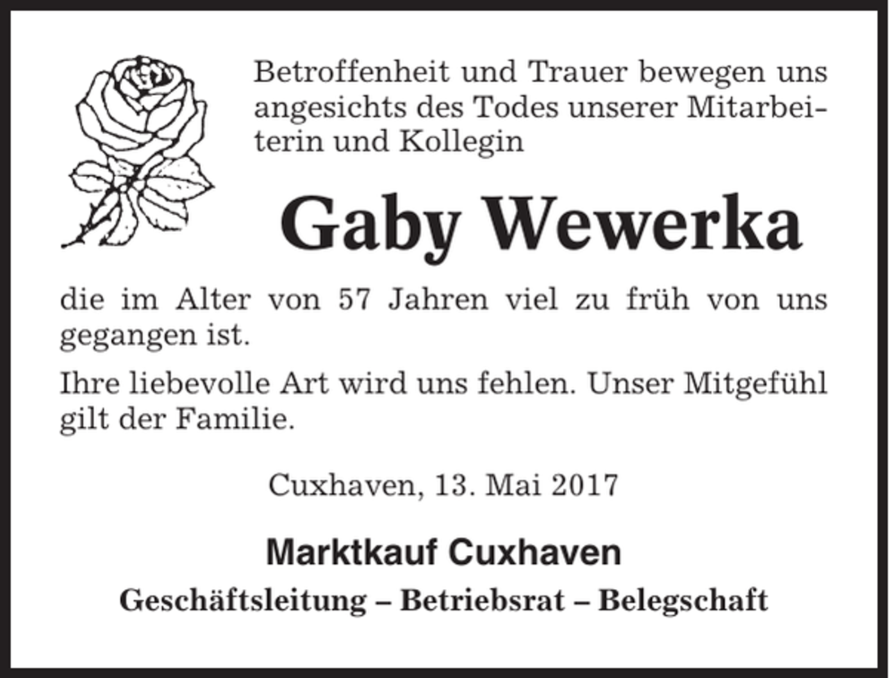 <p>Betroffenheit und Trauer bewegen uns<br />angesichts des Todes unserer Mitarbeiterin und Kollegin</p><p>Gaby Wewerka<br />die im Alter von 57 Jahren viel zu früh von uns<br />gegangen ist.<br />Ihre liebevolle Art wird uns fehlen. Unser Mitgefühl<br />gilt der Familie.<br />Cuxhaven, 13. Mai 2017</p><p>Marktkauf Cuxhaven<br />Geschäftsleitung – Betriebsrat – Belegschaft</p>