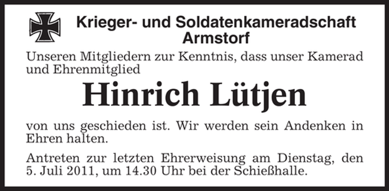 <p>Krieger- und Soldatenkameradschaft<br />Armstorf<br />Unseren Mitgliedern zur Kenntnis, dass unser Kamerad<br />und Ehrenmitglied</p><p>Hinrich Lütjen<br />von uns geschieden ist. Wir werden sein Andenken in<br />Ehren halten.<br />Antreten zur letzten Ehrerweisung am Dienstag, den<br />5. Juli 2011, um 14.30 Uhr bei der Schießhalle.</p>