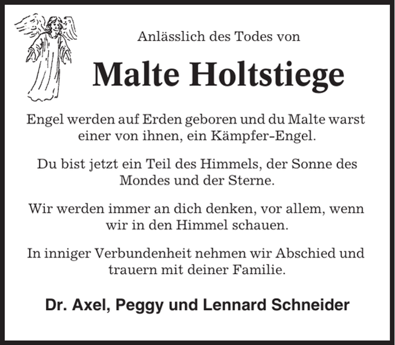 <p>Anlässlich des Todes von</p><p>Malte Holtstiege<br />Engel werden auf Erden geboren und du Malte warst<br />einer von ihnen, ein Kämpfer-Engel.<br />Du bist jetzt ein Teil des Himmels, der Sonne des<br />Mondes und der Sterne.<br />Wir werden immer an dich denken, vor allem, wenn<br />wir in den Himmel schauen.<br />In inniger Verbundenheit nehmen wir Abschied und<br />trauern mit deiner Familie.</p><p>Dr. Axel, Peggy und Lennard Schneider</p>