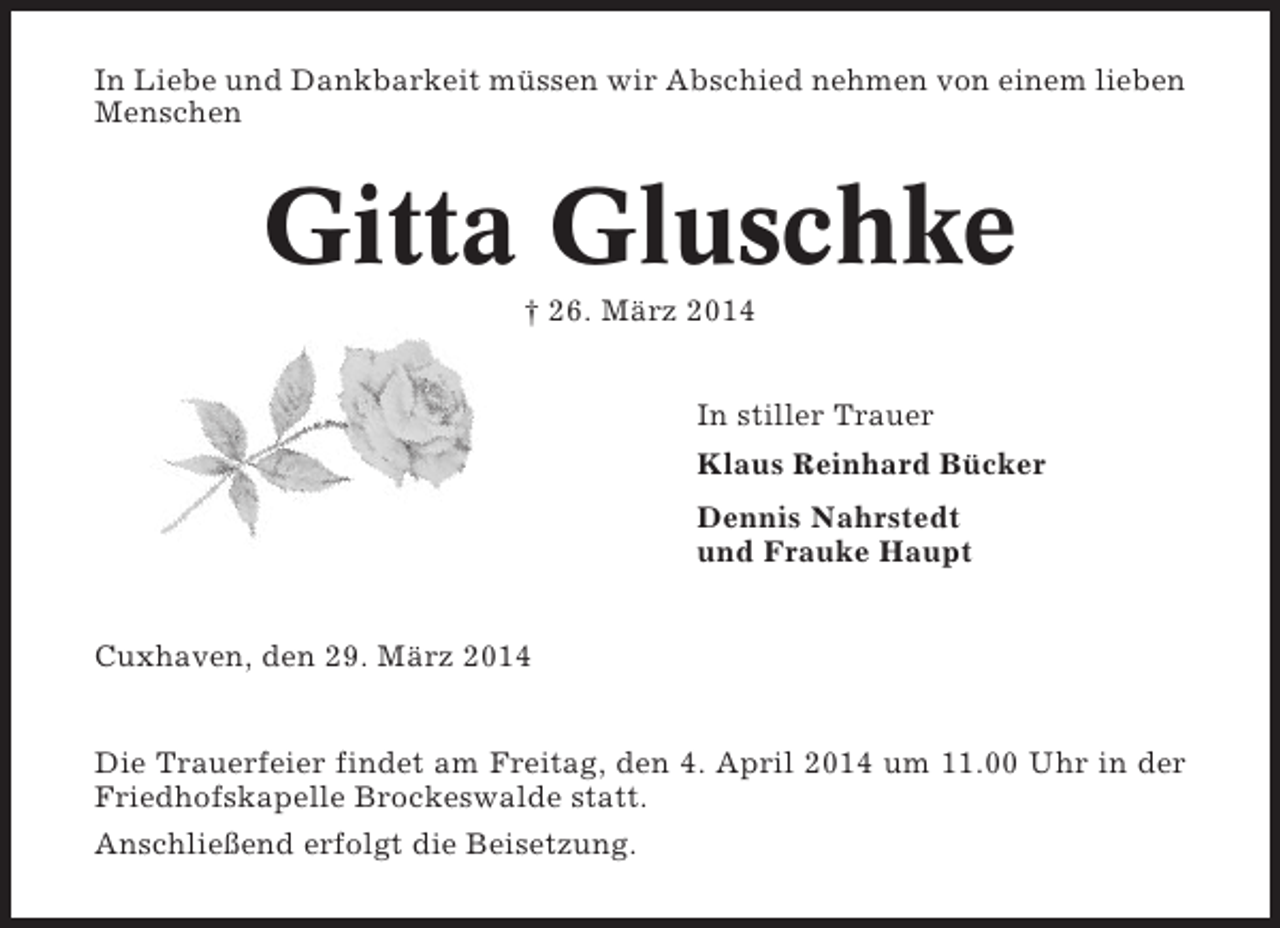 <p>In Liebe und Dankbarkeit müssen wir Abschied nehmen von einem lieben<br />Menschen</p><p>Gitta Gluschke<br />† 26. März 2014<br />In stiller Trauer<br />Klaus Reinhard Bücker<br />Dennis Nahrstedt<br />und Frauke Haupt<br />Cuxhaven, den 29. März 2014<br />Die Trauerfeier findet am Freitag, den 4. April 2014 um 11.00 Uhr in der<br />Friedhofskapelle Brockeswalde statt.<br />Anschließend erfolgt die Beisetzung.</p>